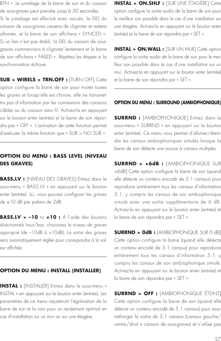 57BTN ». Le jumelage de la barre de son et du caisson de sous-graves peut prendre jusqu’à 30 secondes.Si le jumelage est effectué avec succès, la DEL du caisson de sous-graves cessera de clignoter et restera allumée, et la barre de son affichera « SYNCED ». Si un lien n’est pas établi, la DEL du caisson de sous-graves commencera à clignoter lentement et la barre de son affichera « FAILED ». Répétez les étapes si la synchronisation échoue.SUB &gt; WIRELS &gt; TRN.OFF : [TURN OFF] Cette option configure la barre de son pour traiter toutes les graves et lorsqu’elle est choisie, elle ne transmet-tra pas d’information par les connexions des caissons câblés ou du caisson sans fil. Activez-la en appuyant sur le bouton enter (entrée) et la barre de son répon-dra par « OFF ». L’activation de cette fonction permet d’exécuter la même fonction que « SUB &gt; NO.SUB ».OPTION DU MENU : BASS LEVEL (NIVEAU DES GRAVES)BASS.LV : [NIVEAU DES GRAVES] Entrez dans le sous-menu « BASS.LV » en appuyant sur le bouton enter (entrée). Ici, vous pouvez configurer les graves de ±10 dB par paliers de 2dB.BASS.LV &gt; –10 to +10 : À l’aide des boutons directionnels haut/bas, choisissez le niveau de graves approprié (de –10dB à +10dB). La sortie des graves sera automatiquement réglée pour correspondre à la val-eur affichée.OPTION DU MENU : INSTALL (INSTALLER)INSTAL : [INSTALLER] Entrez dans le sous-menu « INSTAL » en appuyant sur le bouton enter (entrée). Les paramètres de ce menu rajusteront l’égalisation de la barre de son et la voix pour un rendement optimal en cas d’installation sur un mur ou sur une étagère.INSTAL &gt; ON.SHLF : [SUR UNE ÉTAGÈRE] Cette option configure la sortie audio de la barre de son pour le meilleur son possible dans le cas d’une installation sur une étagère. Activez-la en appuyant sur le bouton enter (entrée) et la barre de son répondra par « SET ».INSTAL &gt; ON.WALL : [SUR UN MUR] Cette option configure la sortie audio de la barre de son pour le mei-lleur son possible dans le cas d’une installation sur un mur. Activez-la en appuyant sur le bouton enter (entrée) et la barre de son répondra par « SET ».OPTION DU MENU : SURROUND (AMBIOPHONIQUE)SURRND : [AMBIOPHONIQUE] Entrez dans le sous-menu « SURRND » en appuyant sur le bouton enter (entrée). Ce menu vous permet d’allumer/étein-dre les canaux ambiophoniques simulés lorsque la barre de son détecte une source à canaux multiples.SURRND &gt; +6dB : [AMBIOPHONIQUE SUR +6dB] Cette option configure la barre de son (quand elle détecte un contenu encodé de 5.1 canaux) pour reproduire entièrement tous les canaux d’information 5.1, y compris les canaux de son ambiophonique simulé avec une sortie supplémentaire de 6 dB. Activez-la en appuyant sur le bouton enter (entrée) et la barre de son répondra par « SET ».SURRND &gt; 0dB : [AMBIOPHONIQUE SUR 0 dB] Cette option configure la barre (quand elle détecte un contenu encodé de 5.1 canaux) pour reproduire entièrement tous les canaux d’information 5.1, y compris les canaux de son ambiophonique simulé. Activez-la en appuyant sur le bouton enter (entrée) et la barre de son répondra par « SET ».SURRND &gt; OFF : [AMBIOPHONIQUE ÉTEINT] Cette option configure la barre de son (quand elle détecte un contenu encodé de 5.1 canaux) pour sous-mélanger la sortie de 3.1 canaux (canaux gauche/ centre/droit + caisson de sous-graves) et n’utilise pas 