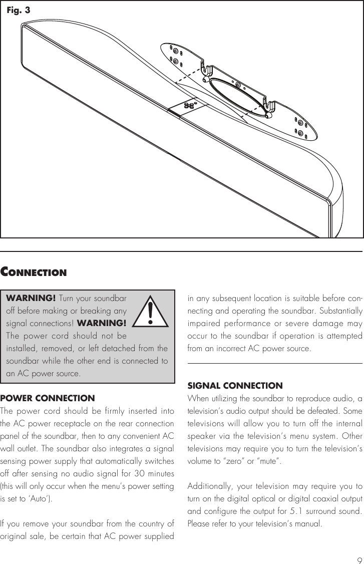 9Fig. 3connectIonWARNING! Turn your soundbar off before making or breaking any signal connections! WARNING! The power cord should not be installed, removed, or left detached from the soundbar while the other end is connected to an AC power source.POWER CONNECTIONThe power cord should be firmly inserted into the AC power receptacle on the rear connection panel of the soundbar, then to any convenient AC wall outlet. The soundbar also integrates a signal sensing power supply that automatically switches off after sensing no audio signal for 30 minutes (this will only occur when the menu’s power setting is set to ‘Auto’).If you remove your soundbar from the country of original sale, be certain that AC power supplied in any subsequent location is suitable before con-necting and operating the soundbar. Substantially impaired performance or severe damage may occur to the soundbar if operation is attempted from an incorrect AC power source.SIGNAL CONNECTIONWhen utilizing the soundbar to reproduce audio, a television’s audio output should be defeated. Some televisions will allow you to turn off the internal speaker via the television’s menu system. Other televisions may require you to turn the television’s volume to “zero” or “mute”.Additionally, your television may require you to turn on the digital optical or digital coaxial output and configure the output for 5.1 surround sound. Please refer to your television’s manual.
