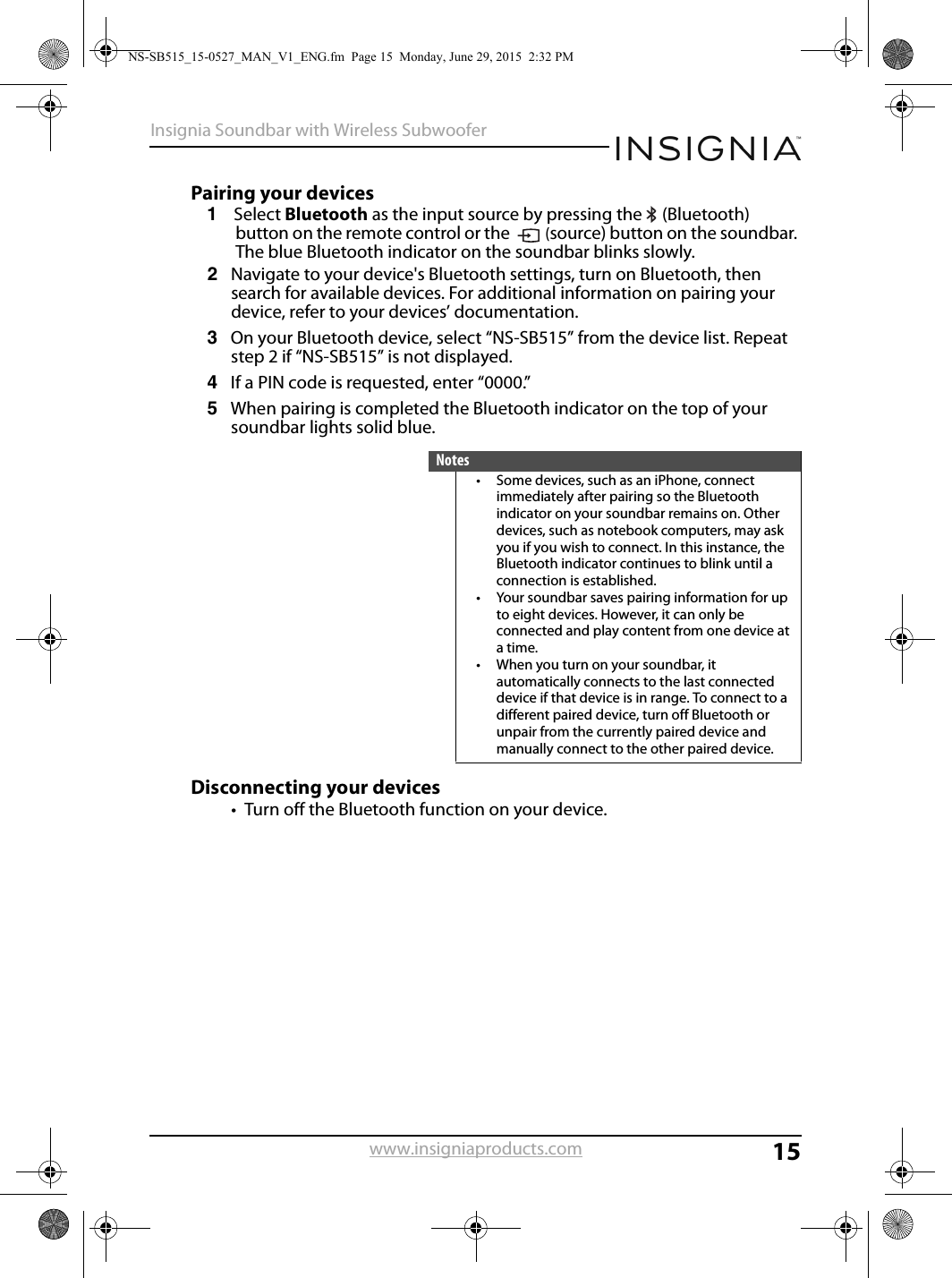 15Insignia Soundbar with Wireless Subwooferwww.insigniaproducts.comPairing your devices1Select Bluetooth as the input source by pressing the   (Bluetooth) button on the remote control or the  (source) button on the soundbar. The blue Bluetooth indicator on the soundbar blinks slowly.2Navigate to your device&apos;s Bluetooth settings, turn on Bluetooth, then search for available devices. For additional information on pairing your device, refer to your devices’ documentation.3On your Bluetooth device, select “NS-SB515” from the device list. Repeat step 2 if “NS-SB515” is not displayed.4If a PIN code is requested, enter “0000.”5When pairing is completed the Bluetooth indicator on the top of your soundbar lights solid blue.Disconnecting your devices• Turn off the Bluetooth function on your device.Notes• Some devices, such as an iPhone, connect immediately after pairing so the Bluetooth indicator on your soundbar remains on. Other devices, such as notebook computers, may ask you if you wish to connect. In this instance, the Bluetooth indicator continues to blink until a connection is established.• Your soundbar saves pairing information for up to eight devices. However, it can only be connected and play content from one device at a time.• When you turn on your soundbar, it automatically connects to the last connected device if that device is in range. To connect to a different paired device, turn off Bluetooth or unpair from the currently paired device and manually connect to the other paired device.NS-SB515_15-0527_MAN_V1_ENG.fm  Page 15  Monday, June 29, 2015  2:32 PM