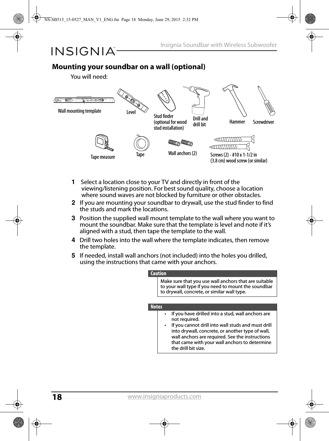 18Insignia Soundbar with Wireless Subwooferwww.insigniaproducts.comMounting your soundbar on a wall (optional)You will need:1Select a location close to your TV and directly in front of the viewing/listening position. For best sound quality, choose a location where sound waves are not blocked by furniture or other obstacles.2If you are mounting your soundbar to drywall, use the stud finder to find the studs and mark the locations.3Position the supplied wall mount template to the wall where you want to mount the soundbar. Make sure that the template is level and note if it’s aligned with a stud, then tape the template to the wall.4Drill two holes into the wall where the template indicates, then remove the template.5If needed, install wall anchors (not included) into the holes you drilled, using the instructions that came with your anchors.CautionMake sure that you use wall anchors that are suitable to your wall type if you need to mount the soundbar to drywall, concrete, or similar wall type.Notes• If you have drilled into a stud, wall anchors are not required.• If you cannot drill into wall studs and must drill into drywall, concrete, or another type of wall, wall anchors are required. See the instructions that came with your wall anchors to determine the drill bit size.     Drill a hole here Drill a hole hereHOLD THE LEVEL TO THE TOP EDGE OF THIS TEMPLATEWall mount templateLocate/Position holes onto studs behind drywall when possible, -or use anchors for mountingWarning: Improper installation can result in serious injury or damage to your soundbar. If necessary, seek the assistance of a professional.Scale: 1/1Center LineCenter Line Center LineDetermine where you would like to mount the soundbar. The center line of the template should match the center of the TV.Note: If you are mounting to drywall, use a studﬁnder to locate studs. A wall anchor is not needed if you are attaching to a stud.Hold this template in the location you want, and use a level to level it, then tape it to the wall. Drill two holes at the indicated points.WallRemove the template from the wall.You must use suitable wall anchors (not supplied) if you cannot mount the soundbar to available wall studs.WallAnchorFasten two screws (not supplied) to the wall. The screw heads should protrude from the wall approximately 1/4 in. (6 to 8 mm). The screw width must be about 3/16 in. and the screw head about .3 in. (7.6 mm) to 3/8 in. (9.5 mm).1/4 in.(6 to 8 mm)WallTOOLS NEEDEDScrews (2)#10 × 1 ½ in. (3.8 cm)wood screw (or similar)Wall anchors (2)Align the speaker hanging brackets with the screws, then hang the soundbar on the screws.WallSoundbarWall mounting template Level Stud finder(optional for wood stud installation)Drill and drill bit Hammer ScrewdriverTape measure Tape Screws (2) - #10 x 1-1/2 in (3.8 cm) wood screw (or similar)Wall anchors (2)NS-SB515_15-0527_MAN_V1_ENG.fm  Page 18  Monday, June 29, 2015  2:32 PM