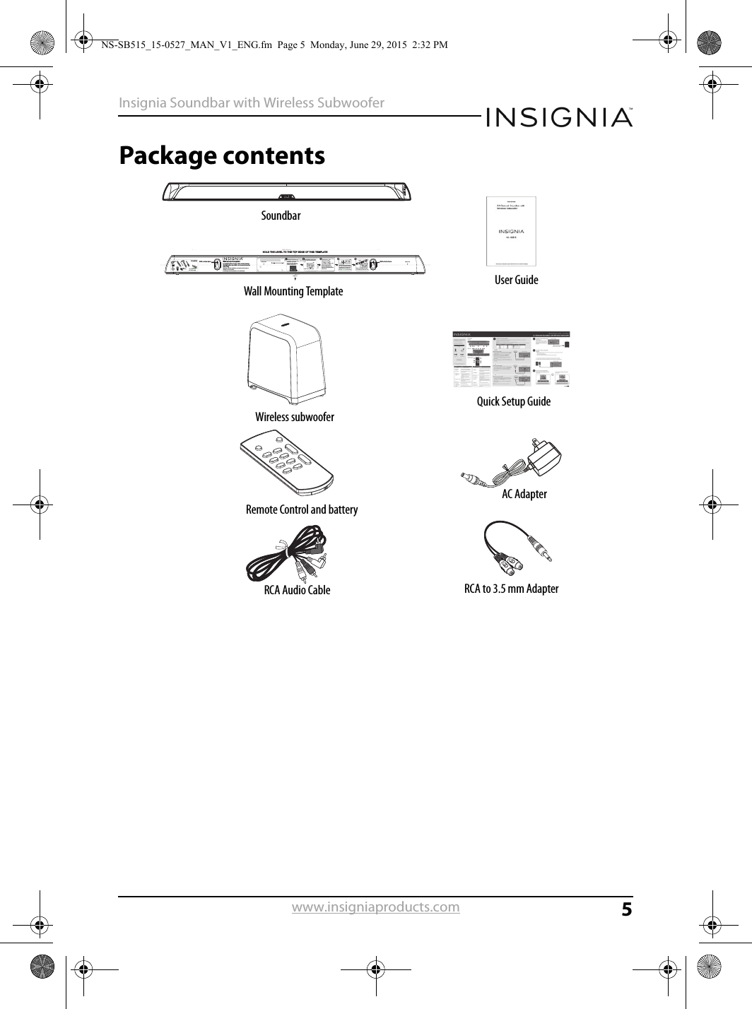 5Insignia Soundbar with Wireless Subwooferwww.insigniaproducts.comPackage contents     Drill a hole here Drill a hole hereHOLD THE LEVEL TO THE TOP EDGE OF THIS TEMPLATEWall mount templateLocate/Position holes onto studs behind drywall when possible, -or use anchors for mountingWarning: Improper installation can result in serious injury or damage to your soundbar. If necessary, seek the assistance of a professional.Scale: 1/1Center LineCenter Line Center LineDetermine where you would like to mount the soundbar. The center line of the template should match the center of the TV.Note: If you are mounting to drywall, use a studﬁnder to locate studs. A wall anchor is not needed if you are attaching to a stud.Hold this template in the location you want, and use a level to level it, then tape it to the wall. Drill two holes at the indicated points.WallRemove the template from the wall.You must use suitable wall anchors (not supplied) if you cannot mount the soundbar to available wall studs.WallAnchorFasten two screws (not supplied) to the wall. The screw heads should protrude from the wall approximately 1/4 in. (6 to 8 mm). The screw width must be about 3/16 in. and the screw head about .3 in. (7.6 mm) to 3/8 in. (9.5 mm).1/4 in.(6 to 8 mm)WallTOOLS NEEDEDScrews (2)#10 × 1 ½ in. (3.8 cm)wood screw (or similar)Wall anchors (2) Align the speaker hanging brackets with the screws, then hang the soundbar on the screws.WallSoundbarSoundbarRemote Control and batteryAC AdapterRCA Audio Cable RCA to 3.5 mm AdapterWall Mounting Template User GuideQuick Setup GuideWireless subwooferNS-SB515_15-0527_MAN_V1_ENG.fm  Page 5  Monday, June 29, 2015  2:32 PM