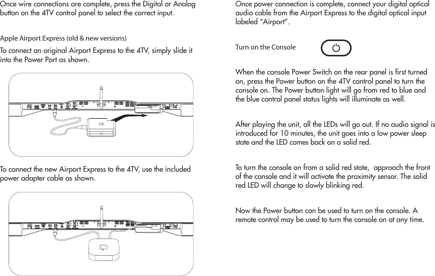 Once wire connections are complete, press the Digital or Analog button on the 4TV control panel to select the correct input.Apple Airport Express (old &amp; new versions)To connect an original Airport Express to the 4TV, simply slide it into the Power Port as shown. To connect the new Airport Express to the 4TV, use the included power adapter cable as shown. Once power connection is complete, connect your digital optical audio cable from the Airport Express to the digital optical input labeled “Airport”.Turn on the ConsoleWhen the console Power Switch on the rear panel is first turned on, press the Power button on the 4TV control panel to turn the console on. The Power button light will go from red to blue and the blue control panel status lights will illuminate as well. After playing the unit, all the LEDs will go out. If no audio signal is introduced for 10 minutes, the unit goes into a low power sleep state and the LED comes back on a solid red. To turn the console on from a solid red state,  approach the front of the console and it will activate the proximity sensor. The solid red LED will change to slowly blinking red. Now the Power button can be used to turn on the console. A remote control may be used to turn the console on at any time. 