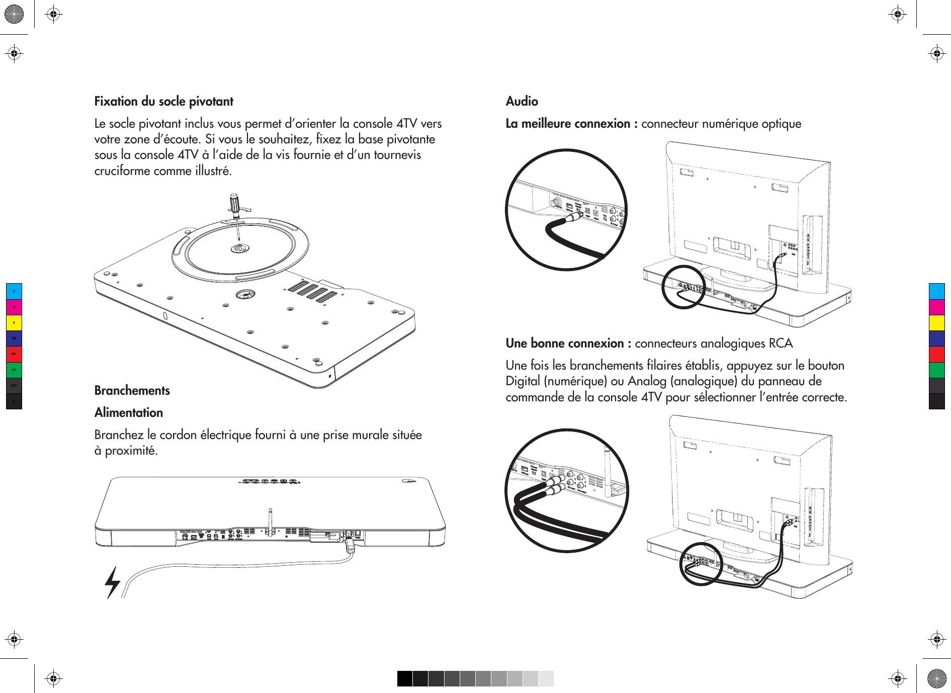 Fixation du socle pivotantLe socle pivotant inclus vous permet d’orienter la console 4TV vers votre zone d’écoute. Si vous le souhaitez, fixez la base pivotante sous la console 4TV à l’aide de la vis fournie et d’un tournevis cruciforme comme illustré.BranchementsAlimentationBranchez le cordon électrique fourni à une prise murale située à proximité.AudioLa meilleure connexion : connecteur numérique optiqueUne bonne connexion : connecteurs analogiques RCAUne fois les branchements filaires établis, appuyez sur le bouton Digital (numérique) ou Analog (analogique) du panneau de commande de la console 4TV pour sélectionner l’entrée correcte. CMYCMMYCYCMYK