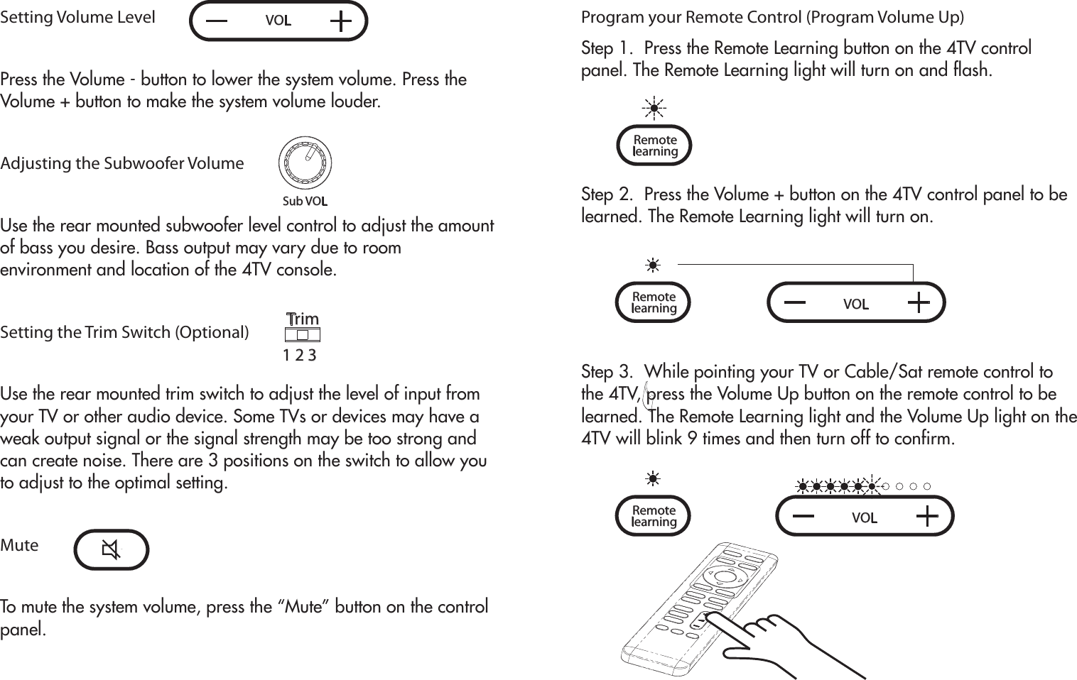 VOLSub VOLSetting Volume LevelPress the Volume - button to lower the system volume. Press the Volume + button to make the system volume louder.Adjusting the Subwoofer VolumeUse the rear mounted subwoofer level control to adjust the amount of bass you desire. Bass output may vary due to room environment and location of the 4TV console. Setting the Trim Switch (Optional)Use the rear mounted trim switch to adjust the level of input from your TV or other audio device. Some TVs or devices may have a weak output signal or the signal strength may be too strong and can create noise. There are 3 positions on the switch to allow you to adjust to the optimal setting. MuteTo mute the system volume, press the “Mute” button on the control panel.Trim1 2 3Program your Remote Control (Program Volume Up)Step 1.  Press the Remote Learning button on the 4TV control panel. The Remote Learning light will turn on and flash.Step 2.  Press the Volume + button on the 4TV control panel to be learned. The Remote Learning light will turn on.Step 3.  While pointing your TV or Cable/Sat remote control to the 4TV, press the Volume Up button on the remote control to be learned. The Remote Learning light and the Volume Up light on the 4TV will blink 9 times and then turn off to confirm.learning  Remotelearning  Remote VOLlearning  Remote VOL