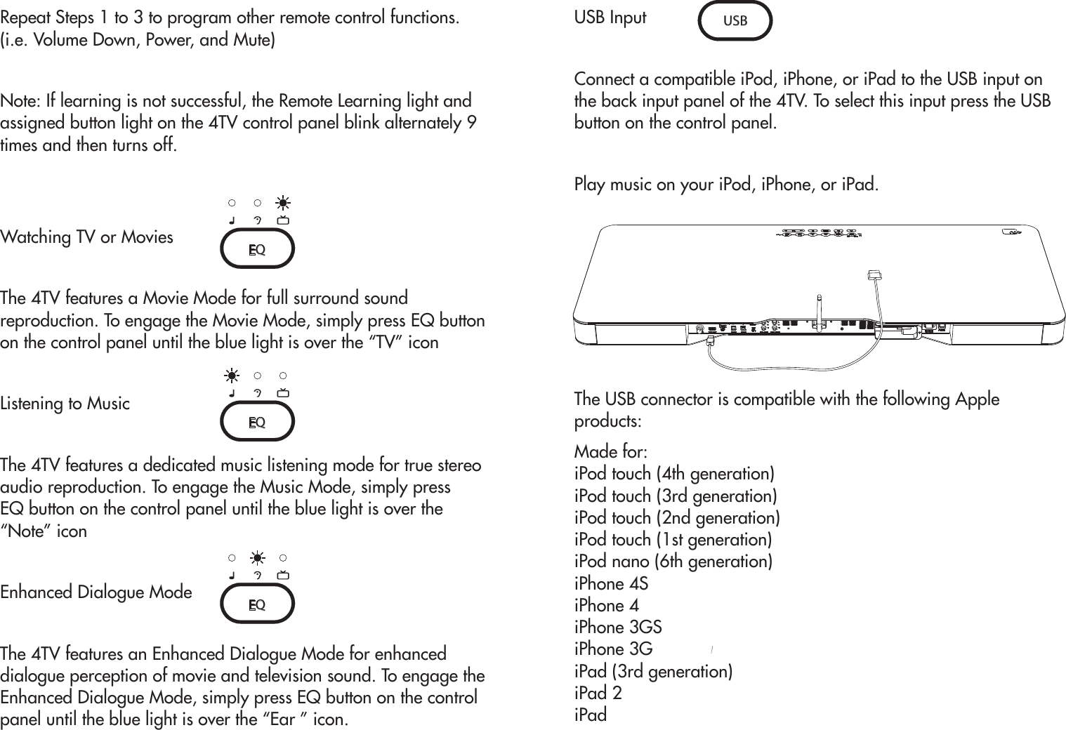 Repeat Steps 1 to 3 to program other remote control functions. (i.e. Volume Down, Power, and Mute)Note: If learning is not successful, the Remote Learning light and assigned button light on the 4TV control panel blink alternately 9 times and then turns off.Watching TV or MoviesThe 4TV features a Movie Mode for full surround sound reproduction. To engage the Movie Mode, simply press EQ button on the control panel until the blue light is over the “TV” icon Listening to MusicThe 4TV features a dedicated music listening mode for true stereo audio reproduction. To engage the Music Mode, simply pressEQ button on the control panel until the blue light is over the “Note” iconEnhanced Dialogue ModeThe 4TV features an Enhanced Dialogue Mode for enhanced dialogue perception of movie and television sound. To engage the Enhanced Dialogue Mode, simply press EQ button on the control panel until the blue light is over the “Ear ” icon.  USB InputConnect a compatible iPod, iPhone, or iPad to the USB input on the back input panel of the 4TV. To select this input press the USB button on the control panel. Play music on your iPod, iPhone, or iPad.The USB connector is compatible with the following Apple products:Made for:iPod touch (4th generation)iPod touch (3rd generation)iPod touch (2nd generation)iPod touch (1st generation)iPod nano (6th generation)iPhone 4SiPhone 4iPhone 3GSiPhone 3GiPad (3rd generation)iPad 2iPadEQEQEQUSB