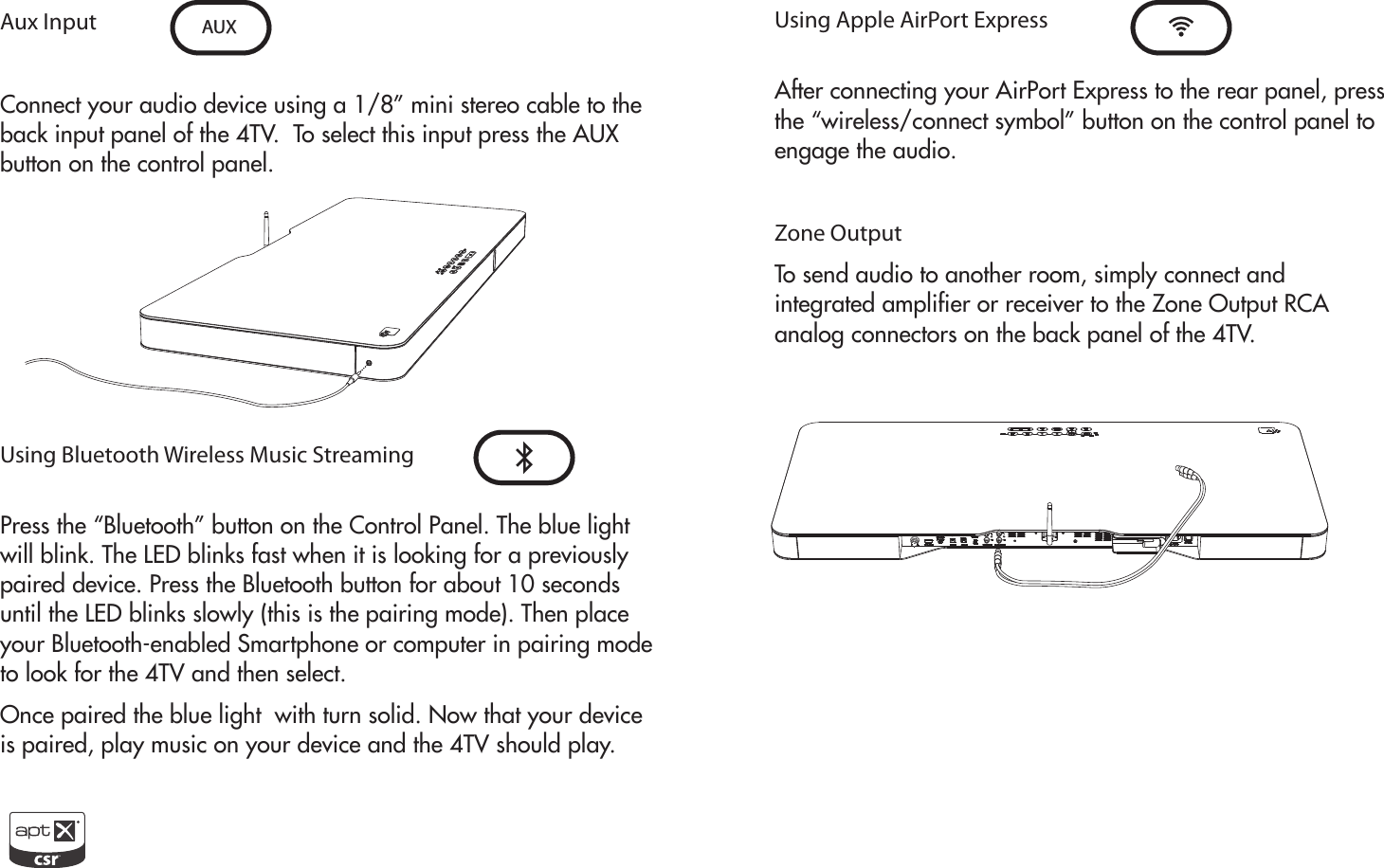 Aux InputConnect your audio device using a 1/8” mini stereo cable to the back input panel of the 4TV.  To select this input press the AUX button on the control panel. Using Bluetooth Wireless Music StreamingPress the “Bluetooth” button on the Control Panel. The blue light will blink. The LED blinks fast when it is looking for a previously paired device. Press the Bluetooth button for about 10 seconds until the LED blinks slowly (this is the pairing mode). Then place your Bluetooth-enabled Smartphone or computer in pairing mode to look for the 4TV and then select.Once paired the blue light  with turn solid. Now that your device is paired, play music on your device and the 4TV should play.AUX Using Apple AirPort ExpressAfter connecting your AirPort Express to the rear panel, pressthe “wireless/connect symbol” button on the control panel toengage the audio.Zone OutputTo send audio to another room, simply connect andintegrated amplifier or receiver to the Zone Output RCAanalog connectors on the back panel of the 4TV.