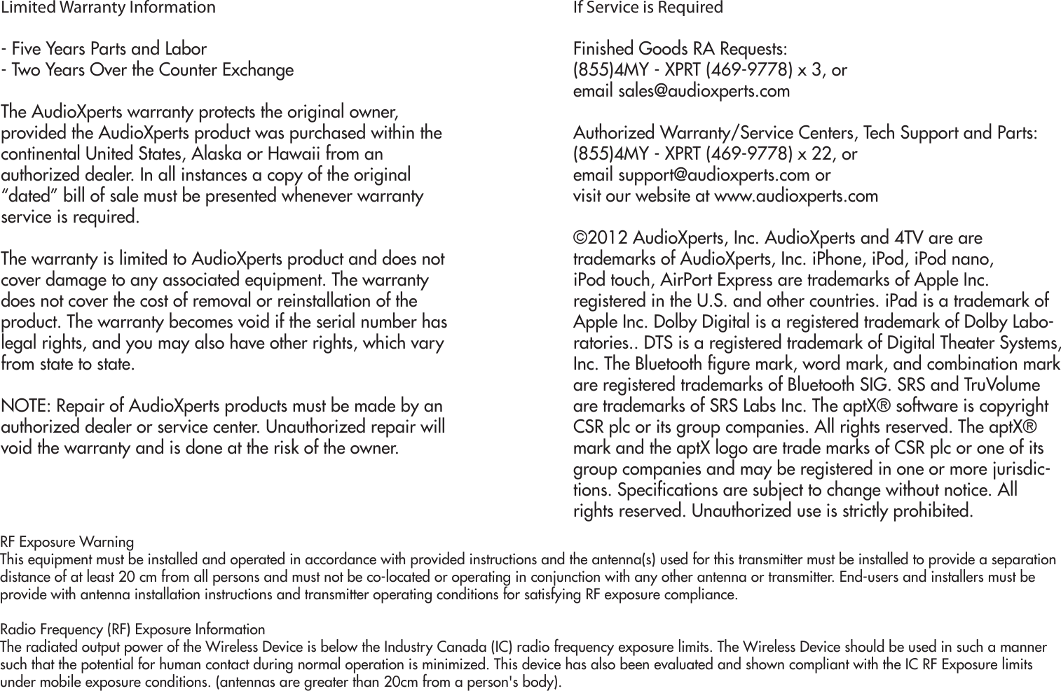 Limited Warranty Information- Five Years Parts and Labor- Two Years Over the Counter ExchangeThe AudioXperts warranty protects the original owner,provided the AudioXperts product was purchased within thecontinental United States, Alaska or Hawaii from anauthorized dealer. In all instances a copy of the original“dated” bill of sale must be presented whenever warrantyservice is required.The warranty is limited to AudioXperts product and does notcover damage to any associated equipment. The warrantydoes not cover the cost of removal or reinstallation of theproduct. The warranty becomes void if the serial number haslegal rights, and you may also have other rights, which varyfrom state to state.NOTE: Repair of AudioXperts products must be made by anauthorized dealer or service center. Unauthorized repair willvoid the warranty and is done at the risk of the owner.If Service is RequiredFinished Goods RA Requests:(855)4MY - XPRT (469-9778) x 3, oremail sales@audioxperts.comAuthorized Warranty/Service Centers, Tech Support and Parts:(855)4MY - XPRT (469-9778) x 22, oremail support@audioxperts.com orvisit our website at www.audioxperts.com©2012 AudioXperts, Inc. AudioXperts and 4TV are aretrademarks of AudioXperts, Inc. iPhone, iPod, iPod nano,iPod touch, AirPort Express are trademarks of Apple Inc.registered in the U.S. and other countries. iPad is a trademark of Apple Inc. Dolby Digital is a registered trademark of Dolby Labo-ratories.. DTS is a registered trademark of Digital Theater Systems, Inc. The Bluetooth figure mark, word mark, and combination mark are registered trademarks of Bluetooth SIG. SRS and TruVolume are trademarks of SRS Labs Inc. The aptX® software is copyright CSR plc or its group companies. All rights reserved. The aptX® mark and the aptX logo are trade marks of CSR plc or one of its group companies and may be registered in one or more jurisdic-tions. Specifications are subject to change without notice. All rights reserved. Unauthorized use is strictly prohibited.RF Exposure WarningThis equipment must be installed and operated in accordance with provided instructions and the antenna(s) used for this transmitter must be installed to provide a separation distance of at least 20 cm from all persons and must not be co-located or operating in conjunction with any other antenna or transmitter. End-users and installers must be provide with antenna installation instructions and transmitter operating conditions for satisfying RF exposure compliance.Radio Frequency (RF) Exposure InformationThe radiated output power of the Wireless Device is below the Industry Canada (IC) radio frequency exposure limits. The Wireless Device should be used in such a manner such that the potential for human contact during normal operation is minimized. This device has also been evaluated and shown compliant with the IC RF Exposure limits under mobile exposure conditions. (antennas are greater than 20cm from a person&apos;s body).