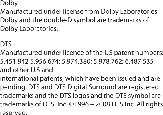 DolbyManufactured under license from Dolby Laboratories.Dolby and the double-D symbol are trademarks ofDolby Laboratories.DTSManufactured under licence of the US patent numbers:5,451,942 5,956,674; 5,974,380; 5,978,762; 6,487,535and other U.S andinternational patents, which have been issued and arepending. DTS and DTS Digital Surround are registeredtrademarks and the DTS logos and the DTS symbol aretrademarks of DTS, Inc. ©1996 – 2008 DTS Inc. All rightsreserved.