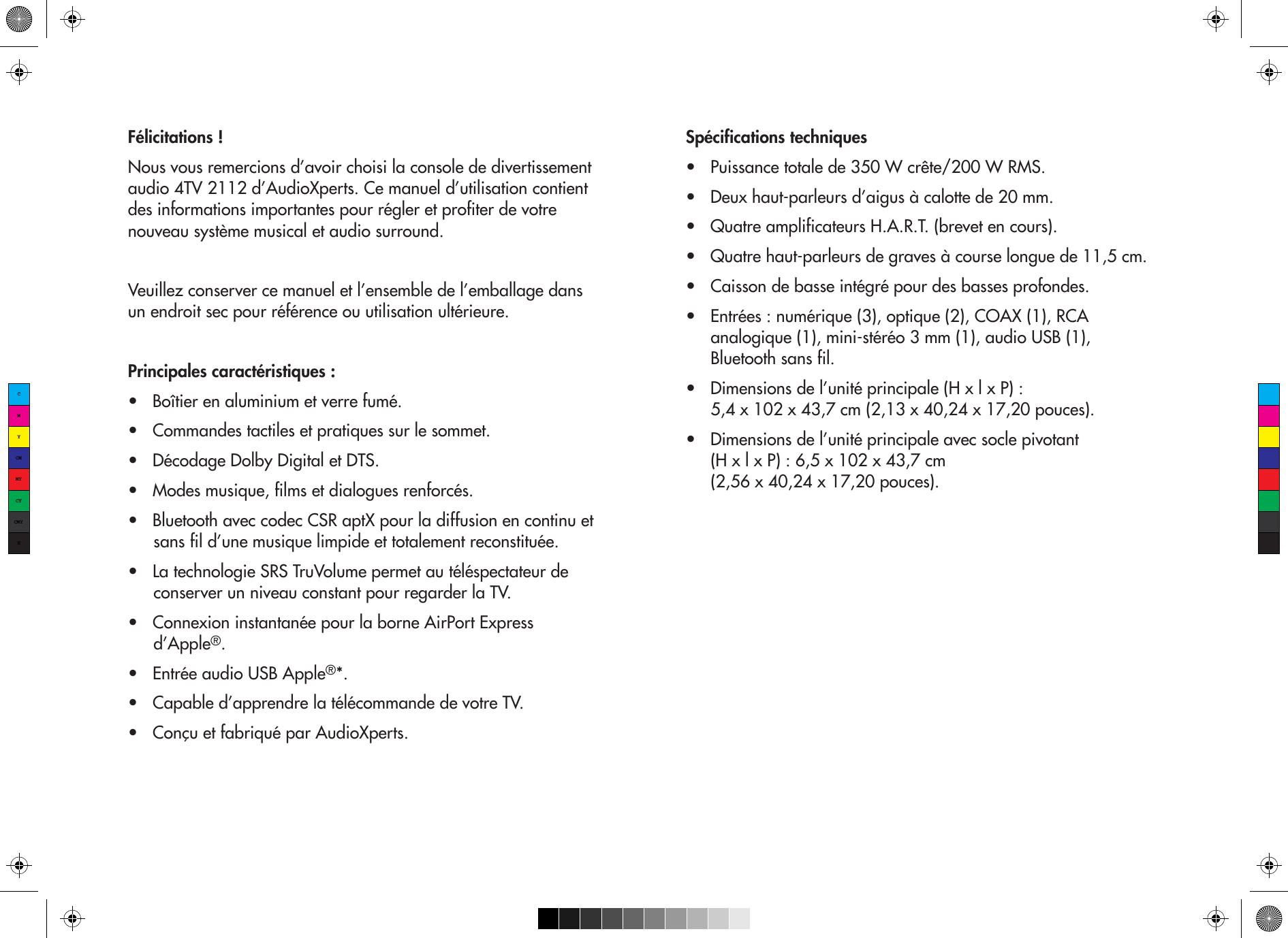 Félicitations !Nous vous remercions d’avoir choisi la console de divertissement audio 4TV 2112 d’AudioXperts. Ce manuel d’utilisation contient des informations importantes pour régler et profiter de votre nouveau système musical et audio surround.  Veuillez conserver ce manuel et l’ensemble de l’emballage dans un endroit sec pour référence ou utilisation ultérieure.Principales caractéristiques :•   Boîtier en aluminium et verre fumé.•   Commandes tactiles et pratiques sur le sommet.•   Décodage Dolby Digital et DTS.•   Modes musique, films et dialogues renforcés.•   Bluetooth avec codec CSR aptX pour la diffusion en continu et sans fil d’une musique limpide et totalement reconstituée.•   La technologie SRS TruVolume permet au téléspectateur de conserver un niveau constant pour regarder la TV.•   Connexion instantanée pour la borne AirPort Express d’Apple®.•   Entrée audio USB Apple®*.•   Capable d’apprendre la télécommande de votre TV.•   Conçu et fabriqué par AudioXperts.Spécifications techniques•   Puissance totale de 350 W crête/200 W RMS.•   Deux haut-parleurs d’aigus à calotte de 20 mm.•   Quatre amplificateurs H.A.R.T. (brevet en cours).•   Quatre haut-parleurs de graves à course longue de 11,5 cm.•   Caisson de basse intégré pour des basses profondes.•   Entrées : numérique (3), optique (2), COAX (1), RCA analogique (1), mini-stéréo 3 mm (1), audio USB (1), Bluetooth sans fil.•   Dimensions de l’unité principale (H x l x P) : 5,4 x 102 x 43,7 cm (2,13 x 40,24 x 17,20 pouces).•   Dimensions de l’unité principale avec socle pivotant (H x l x P) : 6,5 x 102 x 43,7 cm (2,56 x 40,24 x 17,20 pouces).CMYCMMYCYCMYK