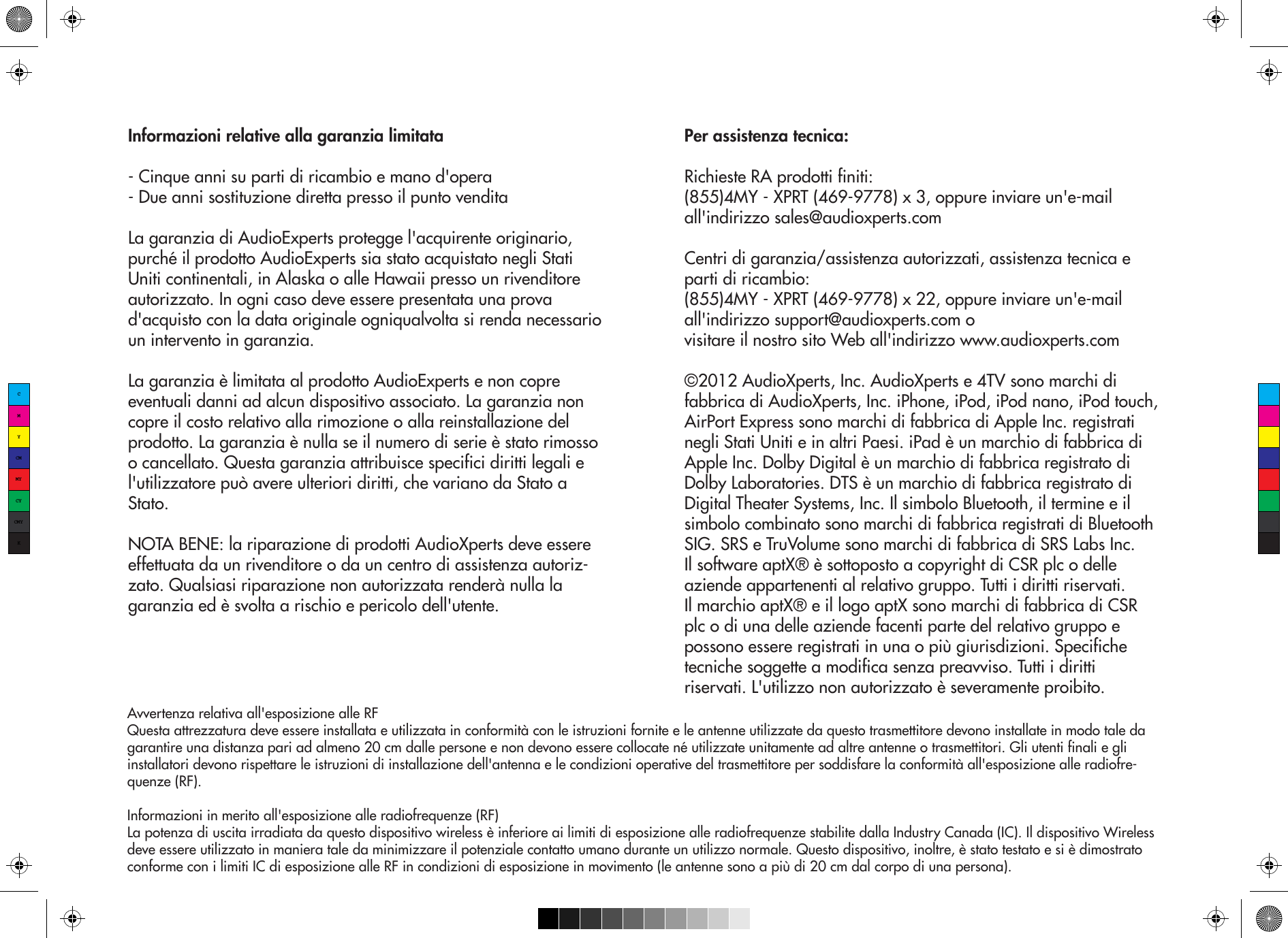 Informazioni relative alla garanzia limitata- Cinque anni su parti di ricambio e mano d&apos;opera- Due anni sostituzione diretta presso il punto venditaLa garanzia di AudioExperts protegge l&apos;acquirente originario, purché il prodotto AudioExperts sia stato acquistato negli Stati Uniti continentali, in Alaska o alle Hawaii presso un rivenditore autorizzato. In ogni caso deve essere presentata una prova d&apos;acquisto con la data originale ogniqualvolta si renda necessario un intervento in garanzia.La garanzia è limitata al prodotto AudioExperts e non copre eventuali danni ad alcun dispositivo associato. La garanzia non copre il costo relativo alla rimozione o alla reinstallazione del prodotto. La garanzia è nulla se il numero di serie è stato rimosso o cancellato. Questa garanzia attribuisce specifici diritti legali e l&apos;utilizzatore può avere ulteriori diritti, che variano da Stato a Stato.NOTA BENE: la riparazione di prodotti AudioXperts deve essere effettuata da un rivenditore o da un centro di assistenza autoriz-zato. Qualsiasi riparazione non autorizzata renderà nulla la garanzia ed è svolta a rischio e pericolo dell&apos;utente.Per assistenza tecnica:Richieste RA prodotti finiti:(855)4MY - XPRT (469-9778) x 3, oppure inviare un&apos;e-mail all&apos;indirizzo sales@audioxperts.comCentri di garanzia/assistenza autorizzati, assistenza tecnica e parti di ricambio:(855)4MY - XPRT (469-9778) x 22, oppure inviare un&apos;e-mail all&apos;indirizzo support@audioxperts.com ovisitare il nostro sito Web all&apos;indirizzo www.audioxperts.com©2012 AudioXperts, Inc. AudioXperts e 4TV sono marchi di fabbrica di AudioXperts, Inc. iPhone, iPod, iPod nano, iPod touch, AirPort Express sono marchi di fabbrica di Apple Inc. registrati negli Stati Uniti e in altri Paesi. iPad è un marchio di fabbrica di Apple Inc. Dolby Digital è un marchio di fabbrica registrato di Dolby Laboratories. DTS è un marchio di fabbrica registrato di Digital Theater Systems, Inc. Il simbolo Bluetooth, il termine e il simbolo combinato sono marchi di fabbrica registrati di Bluetooth SIG. SRS e TruVolume sono marchi di fabbrica di SRS Labs Inc. Il software aptX® è sottoposto a copyright di CSR plc o delle aziende appartenenti al relativo gruppo. Tutti i diritti riservati. Il marchio aptX® e il logo aptX sono marchi di fabbrica di CSR plc o di una delle aziende facenti parte del relativo gruppo e possono essere registrati in una o più giurisdizioni. Specifiche tecniche soggette a modifica senza preavviso. Tutti i diritti riservati. L&apos;utilizzo non autorizzato è severamente proibito.Avvertenza relativa all&apos;esposizione alle RFQuesta attrezzatura deve essere installata e utilizzata in conformità con le istruzioni fornite e le antenne utilizzate da questo trasmettitore devono installate in modo tale da garantire una distanza pari ad almeno 20 cm dalle persone e non devono essere collocate né utilizzate unitamente ad altre antenne o trasmettitori. Gli utenti finali e gli installatori devono rispettare le istruzioni di installazione dell&apos;antenna e le condizioni operative del trasmettitore per soddisfare la conformità all&apos;esposizione alle radiofre-quenze (RF).Informazioni in merito all&apos;esposizione alle radiofrequenze (RF)La potenza di uscita irradiata da questo dispositivo wireless è inferiore ai limiti di esposizione alle radiofrequenze stabilite dalla Industry Canada (IC). Il dispositivo Wireless deve essere utilizzato in maniera tale da minimizzare il potenziale contatto umano durante un utilizzo normale. Questo dispositivo, inoltre, è stato testato e si è dimostrato conforme con i limiti IC di esposizione alle RF in condizioni di esposizione in movimento (le antenne sono a più di 20 cm dal corpo di una persona).CMYCMMYCYCMYK