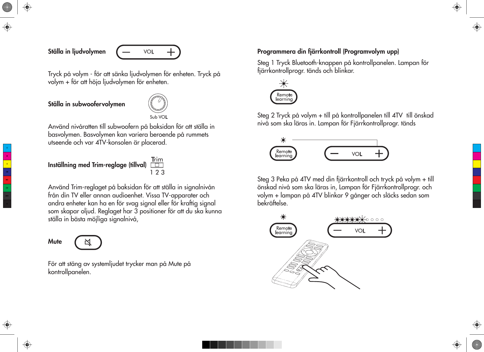 VOLSub VOLStälla in ljudvolymenTryck på volym - för att sänka ljudvolymen för enheten. Tryck på volym + för att höja ljudvolymen för enheten.Ställa in subwoofervolymenAnvänd nivåratten till subwoofern på baksidan för att ställa in basvolymen. Basvolymen kan variera beroende på rummets utseende och var 4TV-konsolen är placerad. Inställning med Trim-reglage (tillval)Använd Trim-reglaget på baksidan för att ställa in signalnivån från din TV eller annan audioenhet. Vissa TV-apparater och andra enheter kan ha en för svag signal eller för kraftig signal som skapar oljud. Reglaget har 3 positioner för att du ska kunna ställa in bästa möjliga signalnivå, MuteFör att stäng av systemljudet trycker man på Mute på kontrollpanelen.Trim1 2 3Programmera din fjärrkontroll (Programvolym upp) Steg 1 Tryck Bluetooth-knappen på kontrollpanelen. Lampan för fjärrkontrollprogr. tänds och blinkar.Steg 2 Tryck på volym + till på kontrollpanelen till 4TV  till önskad nivå som ska läras in. Lampan för Fjärrkontrollprogr. tändsSteg 3 Peka på 4TV med din fjärrkontroll och tryck på volym + till önskad nivå som ska läras in, Lampan för Fjärrkontrollprogr. och volym + lampan på 4TV blinkar 9 gånger och släcks sedan som bekräftelse.learning  Remotelearning  Remote VOLlearning  Remote VOLCMYCMMYCYCMYK