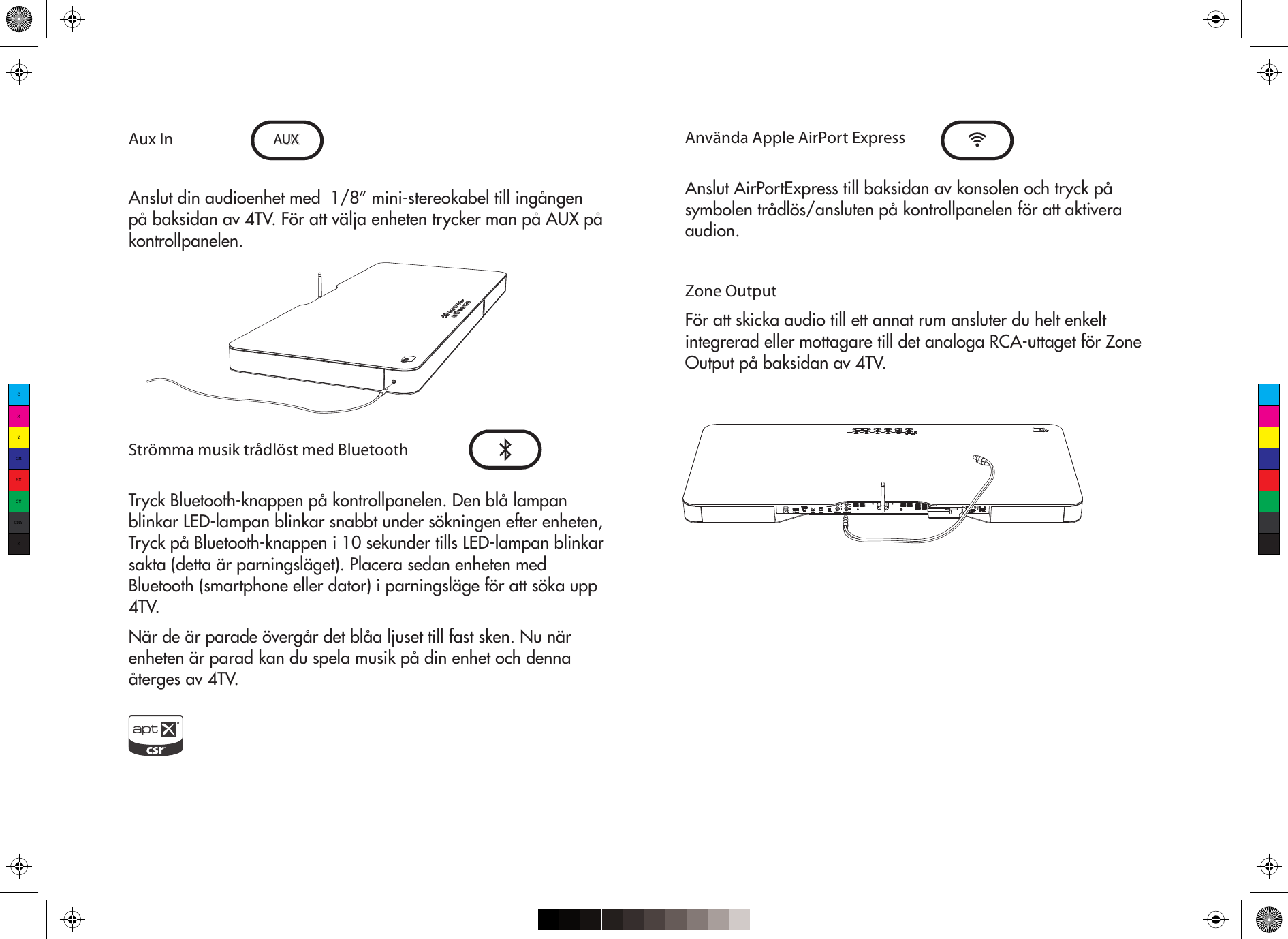 Aux InAnslut din audioenhet med  1/8” mini-stereokabel till ingången på baksidan av 4TV. För att välja enheten trycker man på AUX på kontrollpanelen. Strömma musik trådlöst med BluetoothTryck Bluetooth-knappen på kontrollpanelen. Den blå lampan blinkar LED-lampan blinkar snabbt under sökningen efter enheten, Tryck på Bluetooth-knappen i 10 sekunder tills LED-lampan blinkar sakta (detta är parningsläget). Placera sedan enheten med Bluetooth (smartphone eller dator) i parningsläge för att söka upp 4TV.När de är parade övergår det blåa ljuset till fast sken. Nu när enheten är parad kan du spela musik på din enhet och denna återges av 4TV.AUX Använda Apple AirPort ExpressAnslut AirPortExpress till baksidan av konsolen och tryck på symbolen trådlös/ansluten på kontrollpanelen för att aktivera audion. Zone OutputFör att skicka audio till ett annat rum ansluter du helt enkelt integrerad eller mottagare till det analoga RCA-uttaget för Zone Output på baksidan av 4TV.CMYCMMYCYCMYK