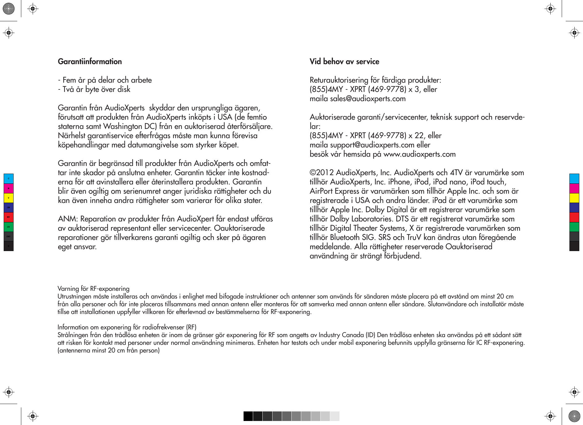 Garantiinformation- Fem år på delar och arbete- Två år byte över diskGarantin från AudioXperts  skyddar den ursprungliga ägaren, förutsatt att produkten från AudioXperts inköpts i USA (de femtio staterna samt Washington DC) från en auktoriserad återförsäljare. Närhelst garantiservice efterfrågas måste man kunna förevisa köpehandlingar med datumangivelse som styrker köpet.Garantin är begränsad till produkter från AudioXperts och omfat-tar inte skador på anslutna enheter. Garantin täcker inte kostnad-erna för att avinstallera eller återinstallera produkten. Garantin blir även ogiltig om serienumret anger juridiska rättigheter och du kan även inneha andra rättigheter som varierar för olika stater.ANM: Reparation av produkter från AudioXpert får endast utföras av auktoriserad representant eller servicecenter. Oauktoriserade reparationer gör tillverkarens garanti ogiltig och sker på ägaren eget ansvar.Vid behov av serviceReturauktorisering för färdiga produkter:(855)4MY - XPRT (469-9778) x 3, ellermaila sales@audioxperts.comAuktoriserade garanti/servicecenter, teknisk support och reservde-lar:(855)4MY - XPRT (469-9778) x 22, ellermaila support@audioxperts.com ellerbesök vår hemsida på www.audioxperts.com©2012 AudioXperts, Inc. AudioXperts och 4TV är varumärke som tillhör AudioXperts, Inc. iPhone, iPod, iPod nano, iPod touch, AirPort Express är varumärken som tillhör Apple Inc. och som är registrerade i USA och andra länder. iPad är ett varumärke som tillhör Apple Inc. Dolby Digital är ett registrerar varumärke som tillhör Dolby Laboratories. DTS är ett registrerat varumärke som tillhör Digital Theater Systems, X är registrerade varumärken som tillhör Bluetooth SIG. SRS och TruV kan ändras utan föregående meddelande. Alla rättigheter reserverade Oauktoriserad användning är strängt förbjudend.Varning för RF-exponeringUtrustningen måste installeras och användas i enlighet med bifogade instruktioner och antenner som används för sändaren måste placera på ett avstånd om minst 20 cm från alla personer och får inte placeras tillsammans med annan antenn eller monteras för att samverka med annan antenn eller sändare. Slutanvändare och installatör måste tillse att installationen uppfyller villkoren för efterlevnad av bestämmelserna för RF-exponering.Information om exponering för radiofrekvenser (RF) Strålningen från den trådlösa enheten är inom de gränser gör exponering för RF som angetts av Industry Canada (ID) Den trådlösa enheten ska användas på ett sådant sätt att risken för kontakt med personer under normal användning minimeras. Enheten har testats och under mobil exponering befunnits uppfylla gränserna för IC RF-exponering. (antennerna minst 20 cm från person)CMYCMMYCYCMYK