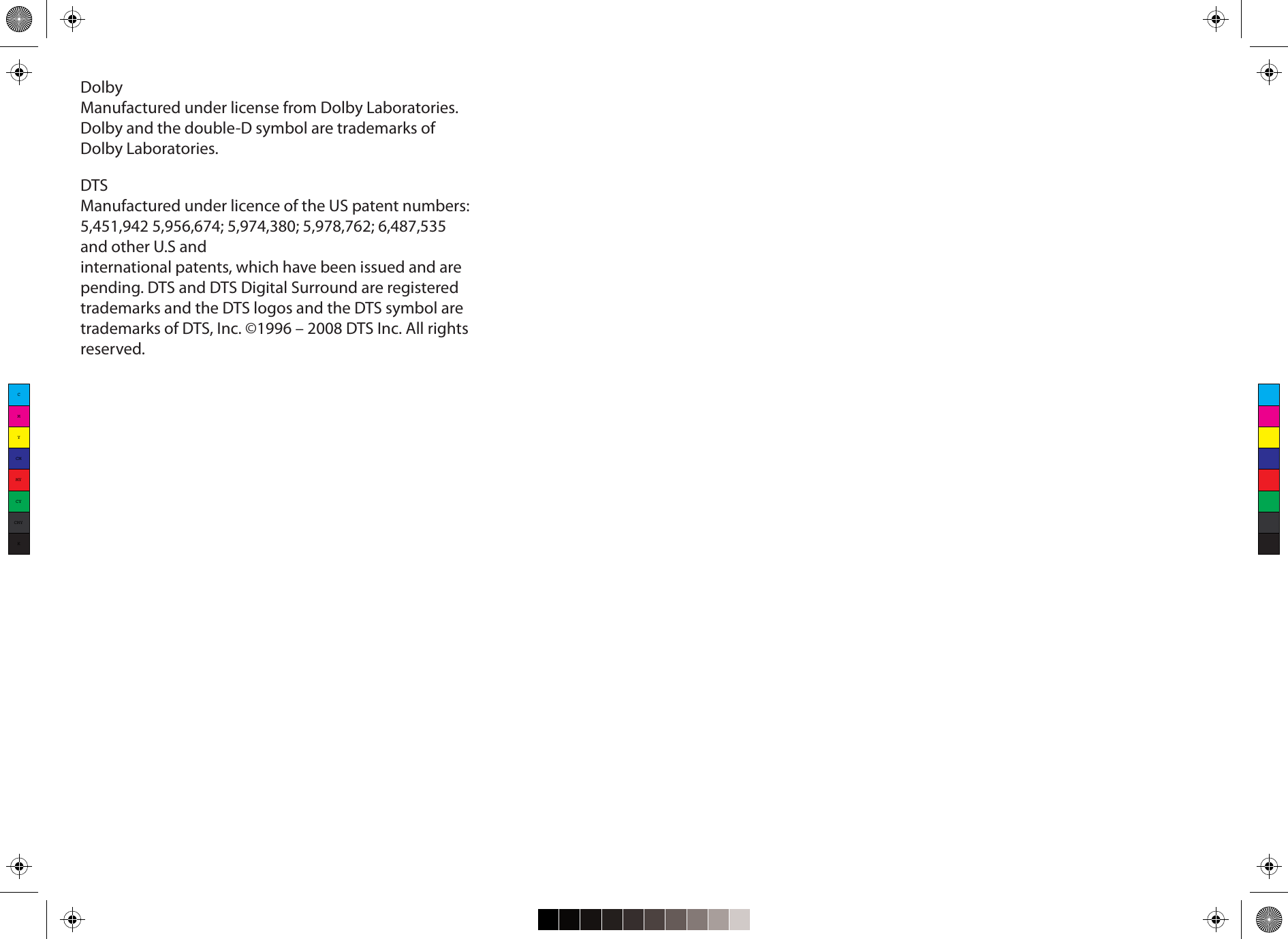 CMYCMMYCYCMYKDolbyManufactured under license from Dolby Laboratories.Dolby and the double-D symbol are trademarks ofDolby Laboratories.DTSManufactured under licence of the US patent numbers:5,451,942 5,956,674; 5,974,380; 5,978,762; 6,487,535and other U.S andinternational patents, which have been issued and arepending. DTS and DTS Digital Surround are registeredtrademarks and the DTS logos and the DTS symbol aretrademarks of DTS, Inc. ©1996 – 2008 DTS Inc. All rightsreserved.