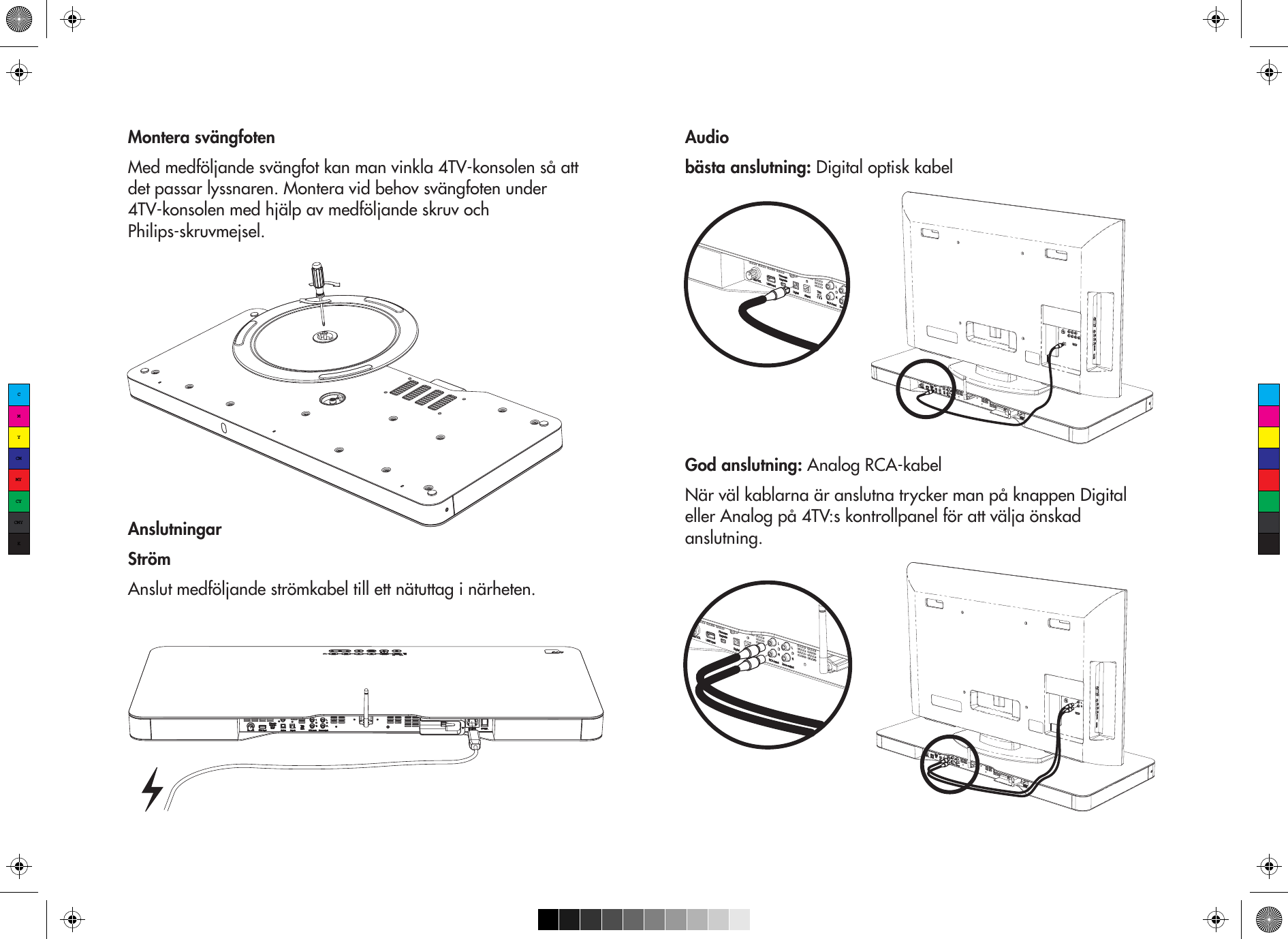 Montera svängfotenMed medföljande svängfot kan man vinkla 4TV-konsolen så att det passar lyssnaren. Montera vid behov svängfoten under 4TV-konsolen med hjälp av medföljande skruv och Philips-skruvmejsel.AnslutningarStrömAnslut medföljande strömkabel till ett nätuttag i närheten.Audiobästa anslutning: Digital optisk kabelGod anslutning: Analog RCA-kabelNär väl kablarna är anslutna trycker man på knappen Digital eller Analog på 4TV:s kontrollpanel för att välja önskad anslutning. CMYCMMYCYCMYK