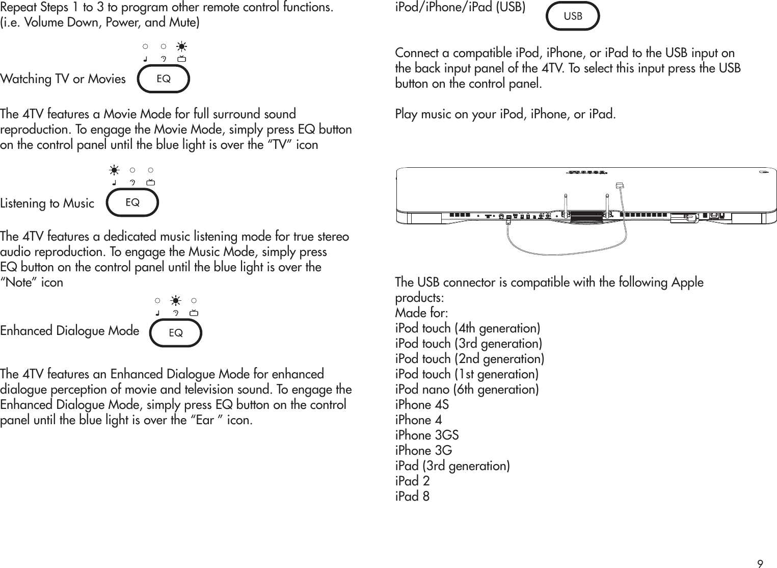 Repeat Steps 1 to 3 to program other remote control functions.(i.e. Volume Down, Power, and Mute)Watching TV or MoviesThe 4TV features a Movie Mode for full surround soundreproduction. To engage the Movie Mode, simply press EQ buttonon the control panel until the blue light is over the “TV” iconListening to MusicThe 4TV features a dedicated music listening mode for true stereoaudio reproduction. To engage the Music Mode, simply pressEQ button on the control panel until the blue light is over the“Note” iconEnhanced Dialogue ModeThe 4TV features an Enhanced Dialogue Mode for enhanceddialogue perception of movie and television sound. To engage theEnhanced Dialogue Mode, simply press EQ button on the controlpanel until the blue light is over the “Ear ” icon.iPod/iPhone/iPad (USB)Connect a compatible iPod, iPhone, or iPad to the USB input onthe back input panel of the 4TV. To select this input press the USBbutton on the control panel.Play music on your iPod, iPhone, or iPad.The USB connector is compatible with the following Appleproducts:Made for:iPod touch (4th generation)iPod touch (3rd generation)iPod touch (2nd generation)iPod touch (1st generation)iPod nano (6th generation)iPhone 4SiPhone 4iPhone 3GSiPhone 3GiPad (3rd generation)iPad 2iPad 89