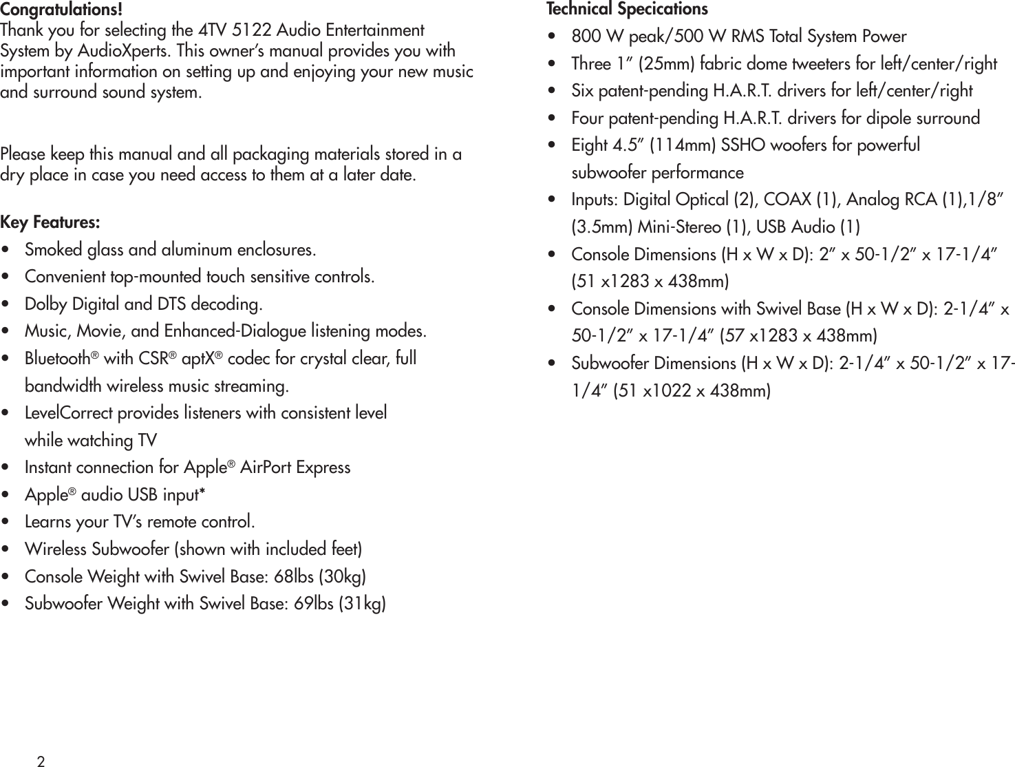 2Congratulations!Thank you for selecting the 4TV 5122 Audio EntertainmentSystem by AudioXperts. This owner’s manual provides you withimportant information on setting up and enjoying your new musicand surround sound system.Please keep this manual and all packaging materials stored in adry place in case you need access to them at a later date.Key Features:•   Smoked glass and aluminum enclosures.•   Convenient top-mounted touch sensitive controls.•   Dolby Digital and DTS decoding.•   Music, Movie, and Enhanced-Dialogue listening modes.•   Bluetooth® with CSR® aptX® codec for crystal clear, full      bandwidth wireless music streaming.•   LevelCorrect provides listeners with consistent level       while watching TV •   Instant connection for Apple® AirPort Express  •   Apple® audio USB input*•   Learns your TV’s remote control.•   Wireless Subwoofer (shown with included feet)•   Console Weight with Swivel Base: 68lbs (30kg)•   Subwoofer Weight with Swivel Base: 69lbs (31kg)Technical Specications•   800 W peak/500 W RMS Total System Power•   Three 1” (25mm) fabric dome tweeters for left/center/right•   Six patent-pending H.A.R.T. drivers for left/center/right•   Four patent-pending H.A.R.T. drivers for dipole surround•   Eight 4.5” (114mm) SSHO woofers for powerful      subwoofer performance•   Inputs: Digital Optical (2), COAX (1), Analog RCA (1),1/8”       (3.5mm) Mini-Stereo (1), USB Audio (1)•   Console Dimensions (H x W x D): 2” x 50-1/2” x 17-1/4”       (51 x1283 x 438mm)•   Console Dimensions with Swivel Base (H x W x D): 2-1/4” x         50-1/2” x 17-1/4” (57 x1283 x 438mm)•   Subwoofer Dimensions (H x W x D): 2-1/4” x 50-1/2” x 17-      1/4” (51 x1022 x 438mm)
