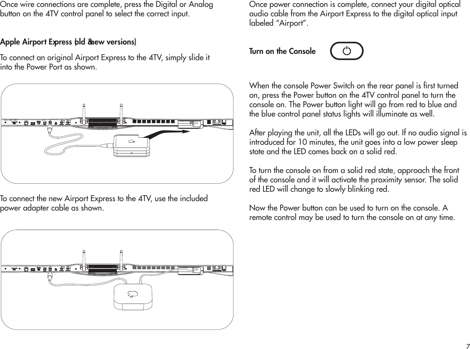 Once wire connections are complete, press the Digital or Analogbutton on the 4TV control panel to select the correct input. Apple Airport Express (old &amp; new versions)To connect an original Airport Express to the 4TV, simply slide itinto the Power Port as shown.To connect the new Airport Express to the 4TV, use the includedpower adapter cable as shown.Once power connection is complete, connect your digital opticalaudio cable from the Airport Express to the digital optical inputlabeled “Airport”. Turn on the ConsoleWhen the console Power Switch on the rear panel is rst turnedon, press the Power button on the 4TV control panel to turn theconsole on. The Power button light will go from red to blue andthe blue control panel status lights will illuminate as well.After playing the unit, all the LEDs will go out. If no audio signal isintroduced for 10 minutes, the unit goes into a low power sleepstate and the LED comes back on a solid red.To turn the console on from a solid red state, approach the frontof the console and it will activate the proximity sensor. The solidred LED will change to slowly blinking red.Now the Power button can be used to turn on the console. Aremote control may be used to turn the console on at any time.7