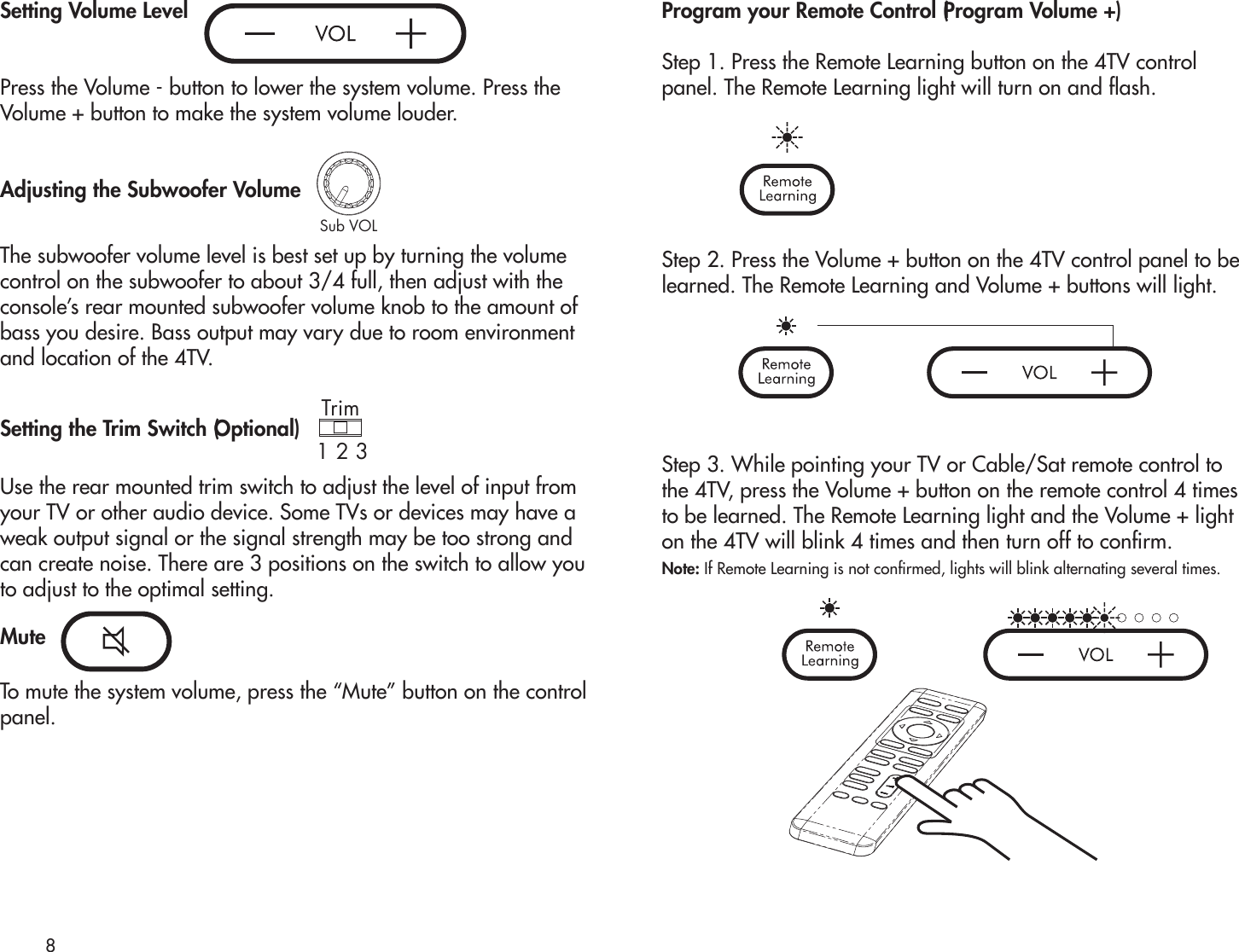 Setting Volume LevelPress the Volume - button to lower the system volume. Press theVolume + button to make the system volume louder.Adjusting the Subwoofer VolumeThe subwoofer volume level is best set up by turning the volume control on the subwoofer to about 3/4 full, then adjust with the console’s rear mounted subwoofer volume knob to the amount of bass you desire. Bass output may vary due to room environment and location of the 4TV. Setting the Trim Switch (Optional)Use the rear mounted trim switch to adjust the level of input from your TV or other audio device. Some TVs or devices may have a weak output signal or the signal strength may be too strong and can create noise. There are 3 positions on the switch to allow you to adjust to the optimal setting. MuteTo mute the system volume, press the “Mute” button on the controlpanel.Program your Remote Control (Program Volume +)Step 1. Press the Remote Learning button on the 4TV controlpanel. The Remote Learning light will turn on and ash. Step 2. Press the Volume + button on the 4TV control panel to belearned. The Remote Learning and Volume + buttons will light.Step 3. While pointing your TV or Cable/Sat remote control tothe 4TV, press the Volume + button on the remote control 4 times to be learned. The Remote Learning light and the Volume + light on the 4TV will blink 4 times and then turn off to conrm.Note: If Remote Learning is not conrmed, lights will blink alternating several times.8Trim1 2 3Sub VOLSub VOLTrim1 2 3Trim1 2 3Sub VOLTrim1 2 3Sub VOL