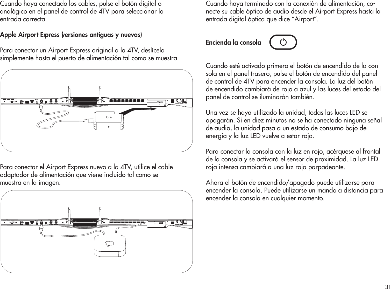 Cuando haya conectado los cables, pulse el botón digital oanalógico en el panel de control de 4TV para seleccionar laentrada correcta. Apple Airport Express (versiones antiguas y nuevas)Para conectar un Airport Express original a la 4TV, deslícelosimplemente hasta el puerto de alimentación tal como se muestra. Para conectar el Airport Express nuevo a la 4TV, utilice el cableadaptador de alimentación que viene incluido tal como semuestra en la imagen.Cuando haya terminado con la conexión de alimentación, co-necte su cable óptico de audio desde el Airport Express hasta la entrada digital óptica que dice “Airport”. Encienda la consolaCuando esté activado primero el botón de encendido de la con-sola en el panel trasero, pulse el botón de encendido del panel de control de 4TV para encender la consola. La luz del botón de encendido cambiará de rojo a azul y las luces del estado del panel de control se iluminarán también.Una vez se haya utilizado la unidad, todas las luces LED se apagarán. Si en diez minutos no se ha conectado ninguna señal de audio, la unidad pasa a un estado de consumo bajo deenergía y la luz LED vuelve a estar roja.Para conectar la consola con la luz en rojo, acérquese al frontal de la consola y se activará el sensor de proximidad. La luz LED roja intensa cambiará a una luz roja parpadeante.Ahora el botón de encendido/apagado puede utilizarse para encender la consola. Puede utilizarse un mando a distancia para encender la consola en cualquier momento.31