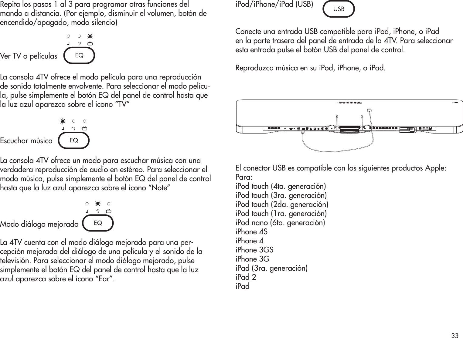 Repita los pasos 1 al 3 para programar otras funciones del mando a distancia. (Por ejemplo, disminuir el volumen, botón deencendido/apagado, modo silencio)Ver TV o películasLa consola 4TV ofrece el modo película para una reproducción de sonido totalmente envolvente. Para seleccionar el modo pelícu-la, pulse simplemente el botón EQ del panel de control hasta que la luz azul aparezca sobre el icono “TV”Escuchar músicaLa consola 4TV ofrece un modo para escuchar música con una verdadera reproducción de audio en estéreo. Para seleccionar el modo música, pulse simplemente el botón EQ del panel de control hasta que la luz azul aparezca sobre el icono “Note”Modo diálogo mejoradoLa 4TV cuenta con el modo diálogo mejorado para una per-cepción mejorada del diálogo de una película y el sonido de la televisión. Para seleccionar el modo diálogo mejorado, pulse simplemente el botón EQ del panel de control hasta que la luz azul aparezca sobre el icono “Ear”.iPod/iPhone/iPad (USB)Conecte una entrada USB compatible para iPod, iPhone, o iPaden la parte trasera del panel de entrada de la 4TV. Para seleccionar esta entrada pulse el botón USB del panel de control.Reproduzca música en su iPod, iPhone, o iPad.El conector USB es compatible con los siguientes productos Apple:Para:iPod touch (4ta. generación)iPod touch (3ra. generación)iPod touch (2da. generación)iPod touch (1ra. generación)iPod nano (6ta. generación)iPhone 4SiPhone 4iPhone 3GSiPhone 3GiPad (3ra. generación)iPad 2iPad33