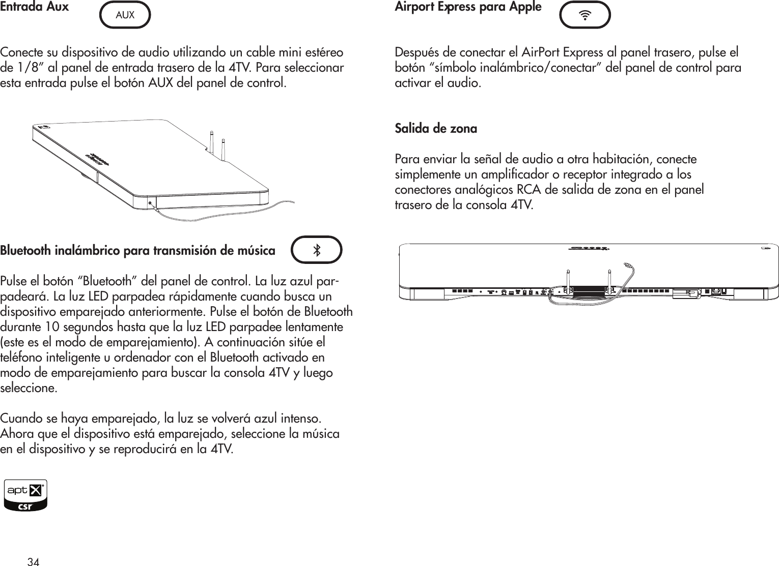 Entrada Aux Conecte su dispositivo de audio utilizando un cable mini estéreo de 1/8” al panel de entrada trasero de la 4TV. Para seleccionar esta entrada pulse el botón AUX del panel de control.Bluetooth inalámbrico para transmisión de músicaPulse el botón “Bluetooth” del panel de control. La luz azul par-padeará. La luz LED parpadea rápidamente cuando busca un dispositivo emparejado anteriormente. Pulse el botón de Bluetooth durante 10 segundos hasta que la luz LED parpadee lentamente (este es el modo de emparejamiento). A continuación sitúe el teléfono inteligente u ordenador con el Bluetooth activado en modo de emparejamiento para buscar la consola 4TV y luego seleccione.Cuando se haya emparejado, la luz se volverá azul intenso. Ahora que el dispositivo está emparejado, seleccione la música en el dispositivo y se reproducirá en la 4TV.Airport Express para AppleDespués de conectar el AirPort Express al panel trasero, pulse elbotón “símbolo inalámbrico/conectar” del panel de control paraactivar el audio.Salida de zonaPara enviar la señal de audio a otra habitación, conectesimplemente un amplicador o receptor integrado a losconectores analógicos RCA de salida de zona en el paneltrasero de la consola 4TV.34