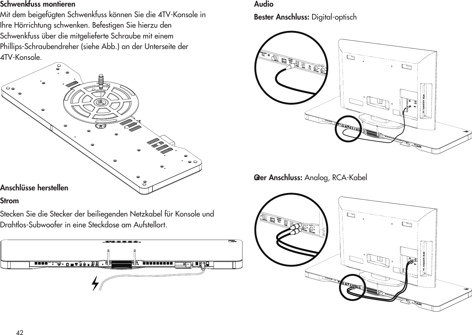 Schwenkfuss montierenMit dem beigefügten Schwenkfuss können Sie die 4TV-Konsole inIhre Hörrichtung schwenken. Befestigen Sie hierzu denSchwenkfuss über die mitgelieferte Schraube mit einemPhillips-Schraubendreher (siehe Abb.) an der Unterseite der4TV-Konsole. Anschlüsse herstellenStromStecken Sie die Stecker der beiliegenden Netzkabel für Konsole und Drahtlos-Subwoofer in eine Steckdose am Aufstellort.AudioBester Anschluss: Digital-optischGuter Anschluss: Analog, RCA-Kabel42