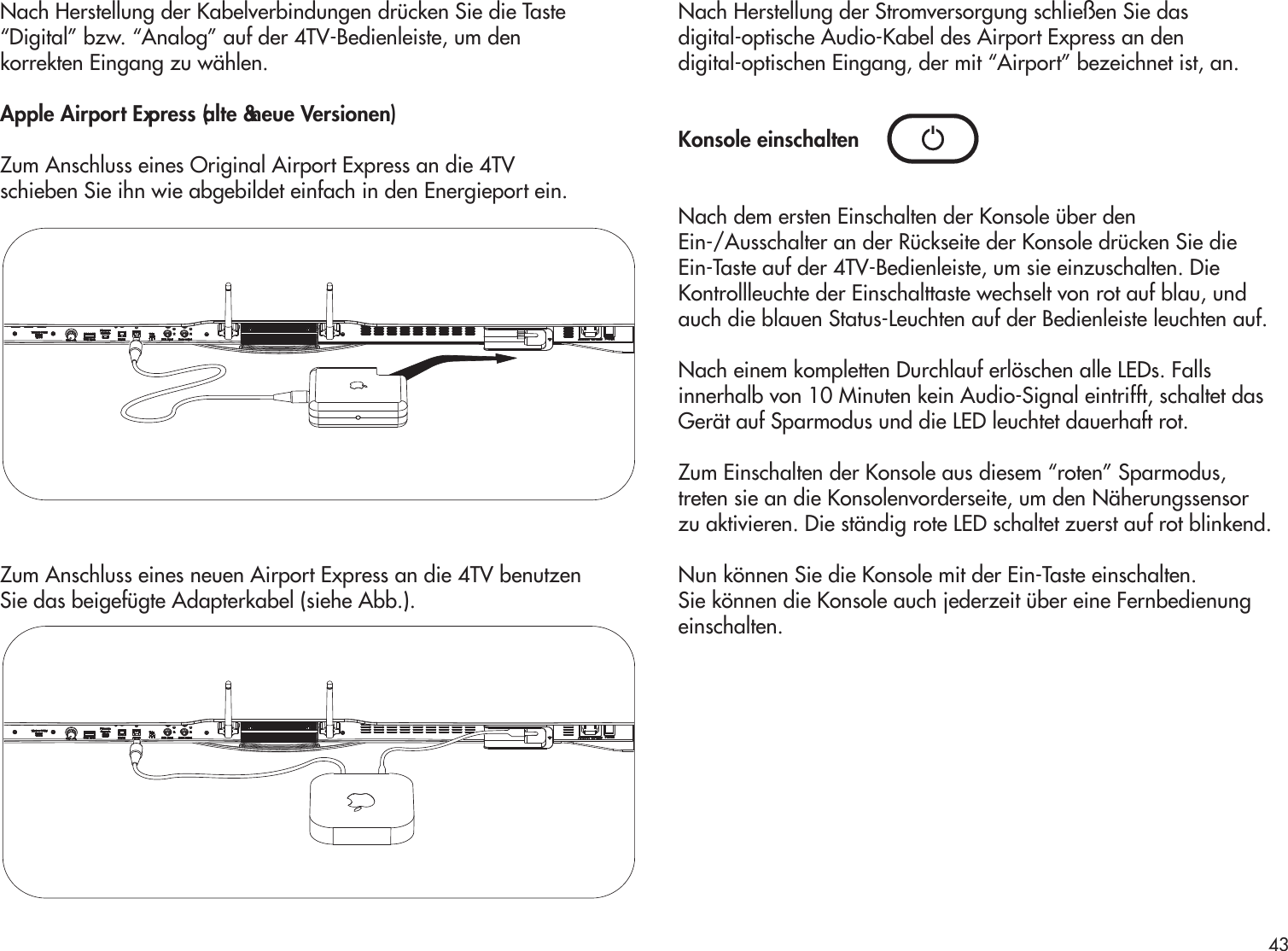 Nach Herstellung der Kabelverbindungen drücken Sie die Taste“Digital” bzw. “Analog” auf der 4TV-Bedienleiste, um denkorrekten Eingang zu wählen. Apple Airport Express (alte &amp; neue Versionen)Zum Anschluss eines Original Airport Express an die 4TVschieben Sie ihn wie abgebildet einfach in den Energieport ein.  Zum Anschluss eines neuen Airport Express an die 4TV benutzenSie das beigefügte Adapterkabel (siehe Abb.).Nach Herstellung der Stromversorgung schließen Sie dasdigital-optische Audio-Kabel des Airport Express an dendigital-optischen Eingang, der mit “Airport” bezeichnet ist, an. Konsole einschaltenNach dem ersten Einschalten der Konsole über denEin-/Ausschalter an der Rückseite der Konsole drücken Sie dieEin-Taste auf der 4TV-Bedienleiste, um sie einzuschalten. DieKontrollleuchte der Einschalttaste wechselt von rot auf blau, undauch die blauen Status-Leuchten auf der Bedienleiste leuchten auf.Nach einem kompletten Durchlauf erlöschen alle LEDs. Fallsinnerhalb von 10 Minuten kein Audio-Signal eintrifft, schaltet dasGerät auf Sparmodus und die LED leuchtet dauerhaft rot.Zum Einschalten der Konsole aus diesem “roten” Sparmodus,treten sie an die Konsolenvorderseite, um den Näherungssensorzu aktivieren. Die ständig rote LED schaltet zuerst auf rot blinkend.Nun können Sie die Konsole mit der Ein-Taste einschalten.Sie können die Konsole auch jederzeit über eine Fernbedienungeinschalten.43