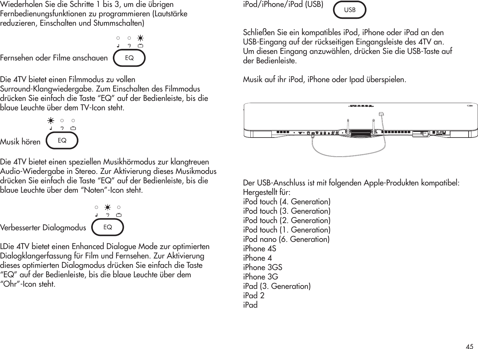 Wiederholen Sie die Schritte 1 bis 3, um die übrigenFernbedienungsfunktionen zu programmieren (Lautstärkereduzieren, Einschalten und Stummschalten) Fernsehen oder Filme anschauenDie 4TV bietet einen Filmmodus zu vollenSurround-Klangwiedergabe. Zum Einschalten des Filmmodusdrücken Sie einfach die Taste “EQ” auf der Bedienleiste, bis dieblaue Leuchte über dem TV-Icon steht.Musik hörenDie 4TV bietet einen speziellen Musikhörmodus zur klangtreuenAudio-Wiedergabe in Stereo. Zur Aktivierung dieses Musikmodusdrücken Sie einfach die Taste “EQ” auf der Bedienleiste, bis dieblaue Leuchte über dem “Noten”-Icon steht.Verbesserter DialogmodusLDie 4TV bietet einen Enhanced Dialogue Mode zur optimiertenDialogklangerfassung für Film und Fernsehen. Zur Aktivierungdieses optimierten Dialogmodus drücken Sie einfach die Taste“EQ” auf der Bedienleiste, bis die blaue Leuchte über dem“Ohr”-Icon steht.iPod/iPhone/iPad (USB)Schließen Sie ein kompatibles iPod, iPhone oder iPad an denUSB-Eingang auf der rückseitigen Eingangsleiste des 4TV an.Um diesen Eingang anzuwählen, drücken Sie die USB-Taste aufder Bedienleiste.Musik auf ihr iPod, iPhone oder Ipad überspielen.Der USB-Anschluss ist mit folgenden Apple-Produkten kompatibel:Hergestellt für:iPod touch (4. Generation)iPod touch (3. Generation)iPod touch (2. Generation)iPod touch (1. Generation)iPod nano (6. Generation)iPhone 4SiPhone 4iPhone 3GSiPhone 3GiPad (3. Generation)iPad 2iPad45