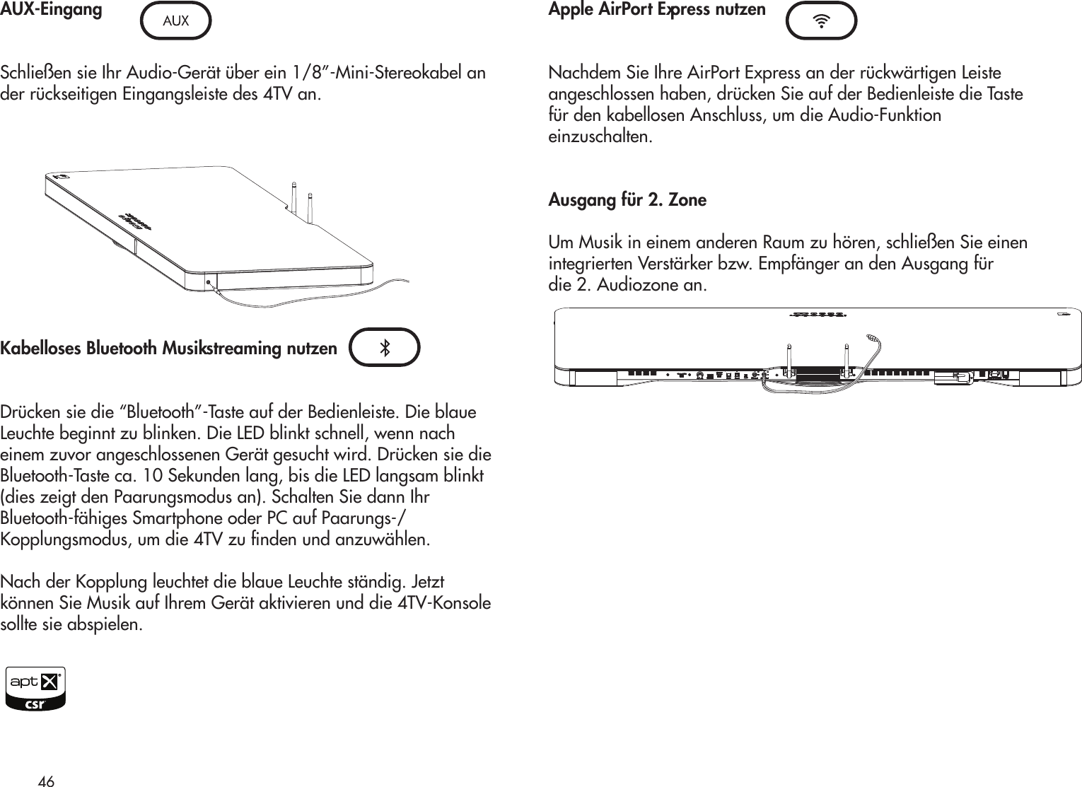 AUX-Eingang Schließen sie Ihr Audio-Gerät über ein 1/8”-Mini-Stereokabel ander rückseitigen Eingangsleiste des 4TV an.Kabelloses Bluetooth Musikstreaming nutzenDrücken sie die “Bluetooth”-Taste auf der Bedienleiste. Die blaueLeuchte beginnt zu blinken. Die LED blinkt schnell, wenn nacheinem zuvor angeschlossenen Gerät gesucht wird. Drücken sie dieBluetooth-Taste ca. 10 Sekunden lang, bis die LED langsam blinkt(dies zeigt den Paarungsmodus an). Schalten Sie dann IhrBluetooth-fähiges Smartphone oder PC auf Paarungs-/Kopplungsmodus, um die 4TV zu nden und anzuwählen.Nach der Kopplung leuchtet die blaue Leuchte ständig. Jetztkönnen Sie Musik auf Ihrem Gerät aktivieren und die 4TV-Konsolesollte sie abspielen.Apple AirPort Express nutzenNachdem Sie Ihre AirPort Express an der rückwärtigen Leisteangeschlossen haben, drücken Sie auf der Bedienleiste die Tastefür den kabellosen Anschluss, um die Audio-Funktioneinzuschalten.Ausgang für 2. ZoneUm Musik in einem anderen Raum zu hören, schließen Sie einenintegrierten Verstärker bzw. Empfänger an den Ausgang fürdie 2. Audiozone an.46