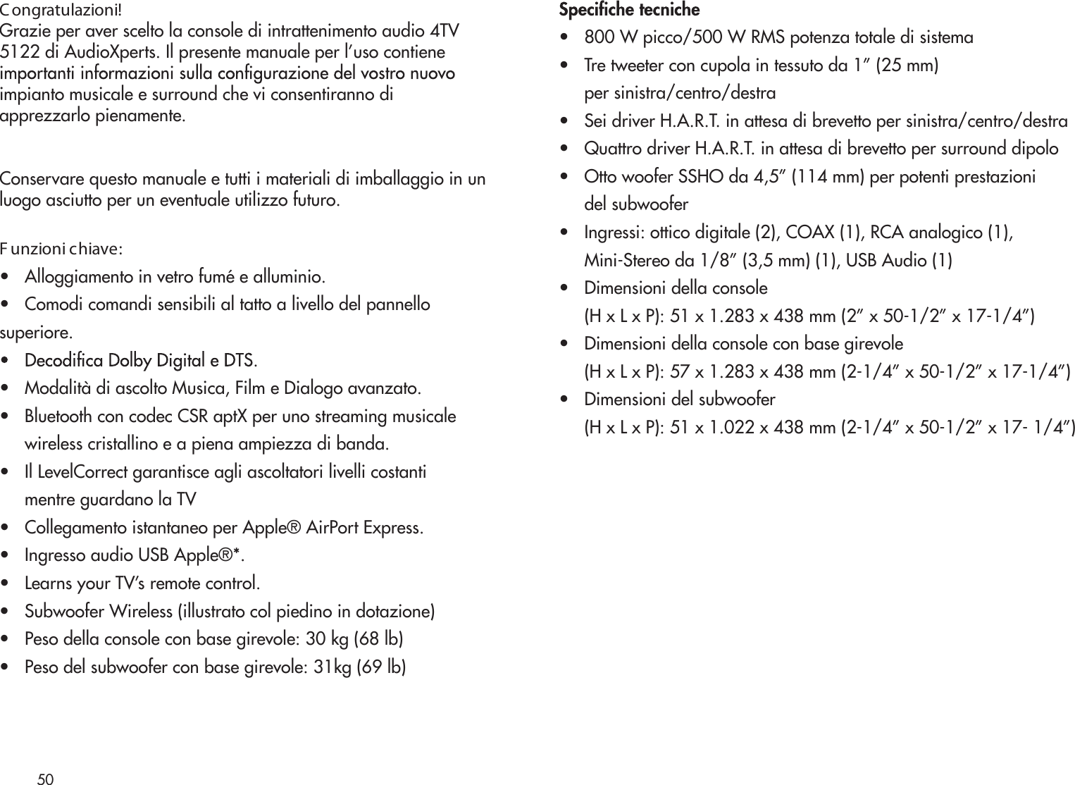 50C ongratulazioni!Grazie per aver scelto la console di intrattenimento audio 4TV5122 di AudioXperts. Il presente manuale per l’uso contieneimpianto musicale e surround che vi consentiranno di apprezzarlo pienamente.Conservare questo manuale e tutti i materiali di imballaggio in unluogo asciutto per un eventuale utilizzo futuro.F unzioni chiave:•   Alloggiamento in vetro fumé e alluminio.•   Comodi comandi sensibili al tatto a livello del pannellosuperiore.•   Modalità di ascolto Musica, Film e Dialogo avanzato.•   Bluetooth con codec CSR aptX per uno streaming musicale     wireless cristallino e a piena ampiezza di banda.•   Il LevelCorrect garantisce agli ascoltatori livelli costanti      mentre guardano la TV •   Collegamento istantaneo per Apple® AirPort Express.•   Ingresso audio USB Apple®*.•   Learns your TV’s remote control.•   Subwoofer Wireless (illustrato col piedino in dotazione)•   Peso della console con base girevole: 30 kg (68 lb)•   Peso del subwoofer con base girevole: 31kg (69 lb)•   800 W picco/500 W RMS potenza totale di sistema•   Tre tweeter con cupola in tessuto da 1” (25 mm)      per sinistra/centro/destra•   Sei driver H.A.R.T. in attesa di brevetto per sinistra/centro/destra•   Quattro driver H.A.R.T. in attesa di brevetto per surround dipolo•   Otto woofer SSHO da 4,5” (114 mm) per potenti prestazioni      del subwoofer•   Ingressi: ottico digitale (2), COAX (1), RCA analogico (1),      Mini-Stereo da 1/8” (3,5 mm) (1), USB Audio (1)•   Dimensioni della console      (H x L x P): 51 x 1.283 x 438 mm (2” x 50-1/2” x 17-1/4”)•   Dimensioni della console con base girevole      (H x L x P): 57 x 1.283 x 438 mm (2-1/4” x 50-1/2” x 17-1/4”)•   Dimensioni del subwoofer      (H x L x P): 51 x 1.022 x 438 mm (2-1/4” x 50-1/2” x 17- 1/4”)