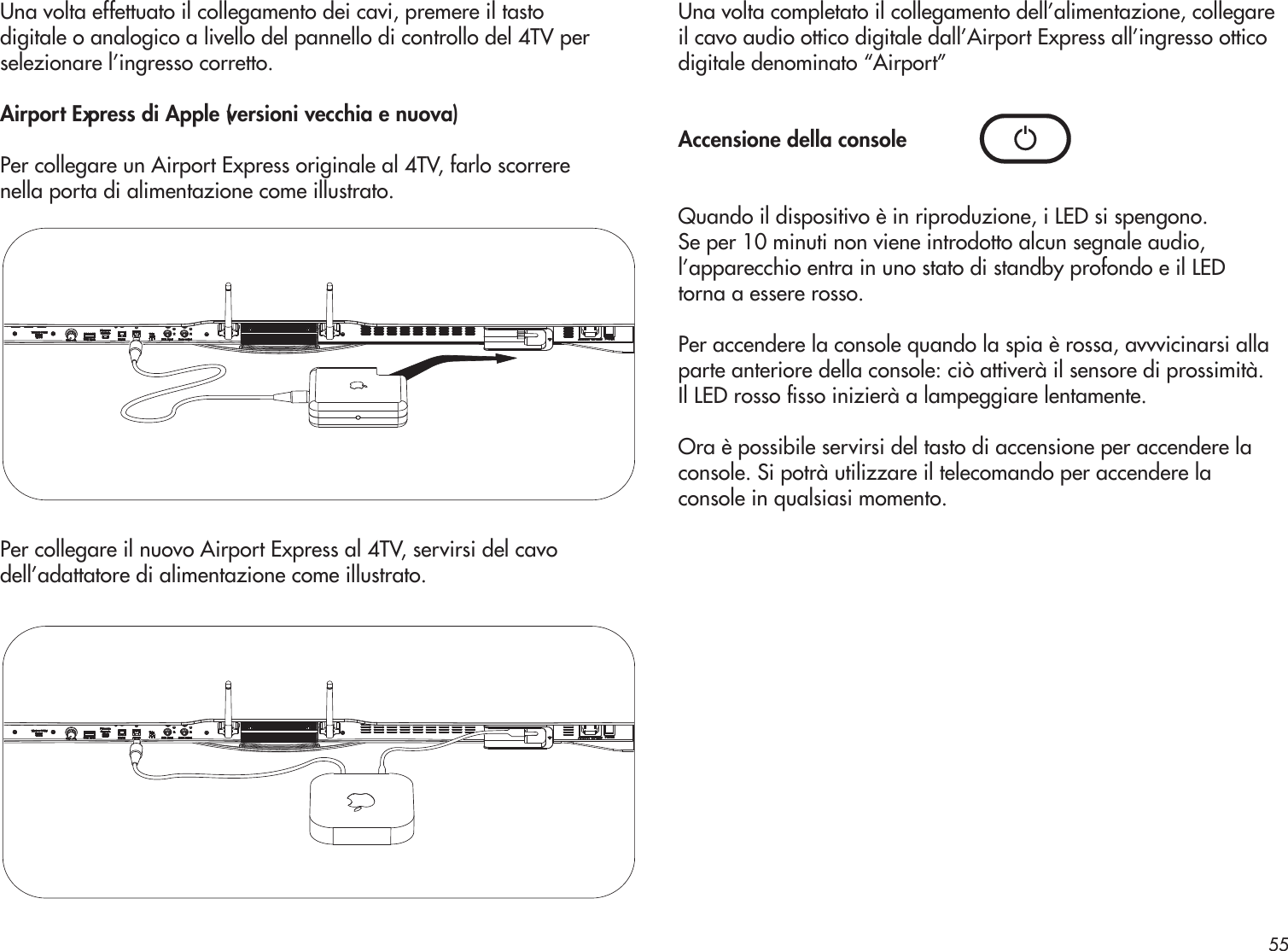 Una volta effettuato il collegamento dei cavi, premere il tastodigitale o analogico a livello del pannello di controllo del 4TV perselezionare l’ingresso corretto. Airport Express di Apple (versioni vecchia e nuova)Per collegare un Airport Express originale al 4TV, farlo scorrerenella porta di alimentazione come illustrato.Per collegare il nuovo Airport Express al 4TV, servirsi del cavodell’adattatore di alimentazione come illustrato.Una volta completato il collegamento dell’alimentazione, collegare il cavo audio ottico digitale dall’Airport Express all’ingresso ottico digitale denominato “Airport” Accensione della consoleQuando il dispositivo è in riproduzione, i LED si spengono.Se per 10 minuti non viene introdotto alcun segnale audio, l’apparecchio entra in uno stato di standby profondo e il LED torna a essere rosso.Per accendere la console quando la spia è rossa, avvvicinarsi allaparte anteriore della console: ciò attiverà il sensore di prossimità.Il LED rosso sso inizierà a lampeggiare lentamente.Ora è possibile servirsi del tasto di accensione per accendere laconsole. Si potrà utilizzare il telecomando per accendere laconsole in qualsiasi momento.55