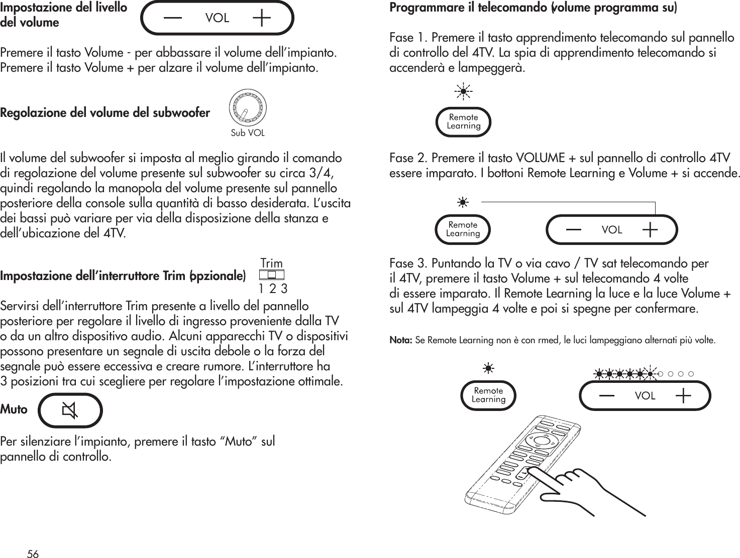 Trim1 2 3Sub VOLImpostazione del livello del volumePremere il tasto Volume - per abbassare il volume dell’impianto.Premere il tasto Volume + per alzare il volume dell’impianto.Regolazione del volume del subwooferIl volume del subwoofer si imposta al meglio girando il comando di regolazione del volume presente sul subwoofer su circa 3/4, quindi regolando la manopola del volume presente sul pannello posteriore della console sulla quantità di basso desiderata. L’uscita dei bassi può variare per via della disposizione della stanza e dell’ubicazione del 4TV.Impostazione dell’interruttore Trim (opzionale)Servirsi dell’interruttore Trim presente a livello del pannelloposteriore per regolare il livello di ingresso proveniente dalla TVo da un altro dispositivo audio. Alcuni apparecchi TV o dispositivipossono presentare un segnale di uscita debole o la forza delsegnale può essere eccessiva e creare rumore. L’interruttore ha3 posizioni tra cui scegliere per regolare l’impostazione ottimale.MutoPer silenziare l’impianto, premere il tasto “Muto” sul pannello di controllo.Programmare il telecomando (volume programma su) Fase 1. Premere il tasto apprendimento telecomando sul pannellodi controllo del 4TV. La spia di apprendimento telecomando siaccenderà e lampeggerà. Fase 2. Premere il tasto VOLUME + sul pannello di controllo 4TV essere imparato. I bottoni Remote Learning e Volume + si accende.Fase 3. Puntando la TV o via cavo / TV sat telecomando peril 4TV, premere il tasto Volume + sul telecomando 4 voltedi essere imparato. Il Remote Learning la luce e la luce Volume +sul 4TV lampeggia 4 volte e poi si spegne per confermare.Nota: Se Remote Learning non è con rmed, le luci lampeggiano alternati più volte.56Sub VOLTrim1 2 3Trim1 2 3Sub VOLTrim1 2 3Sub VOL