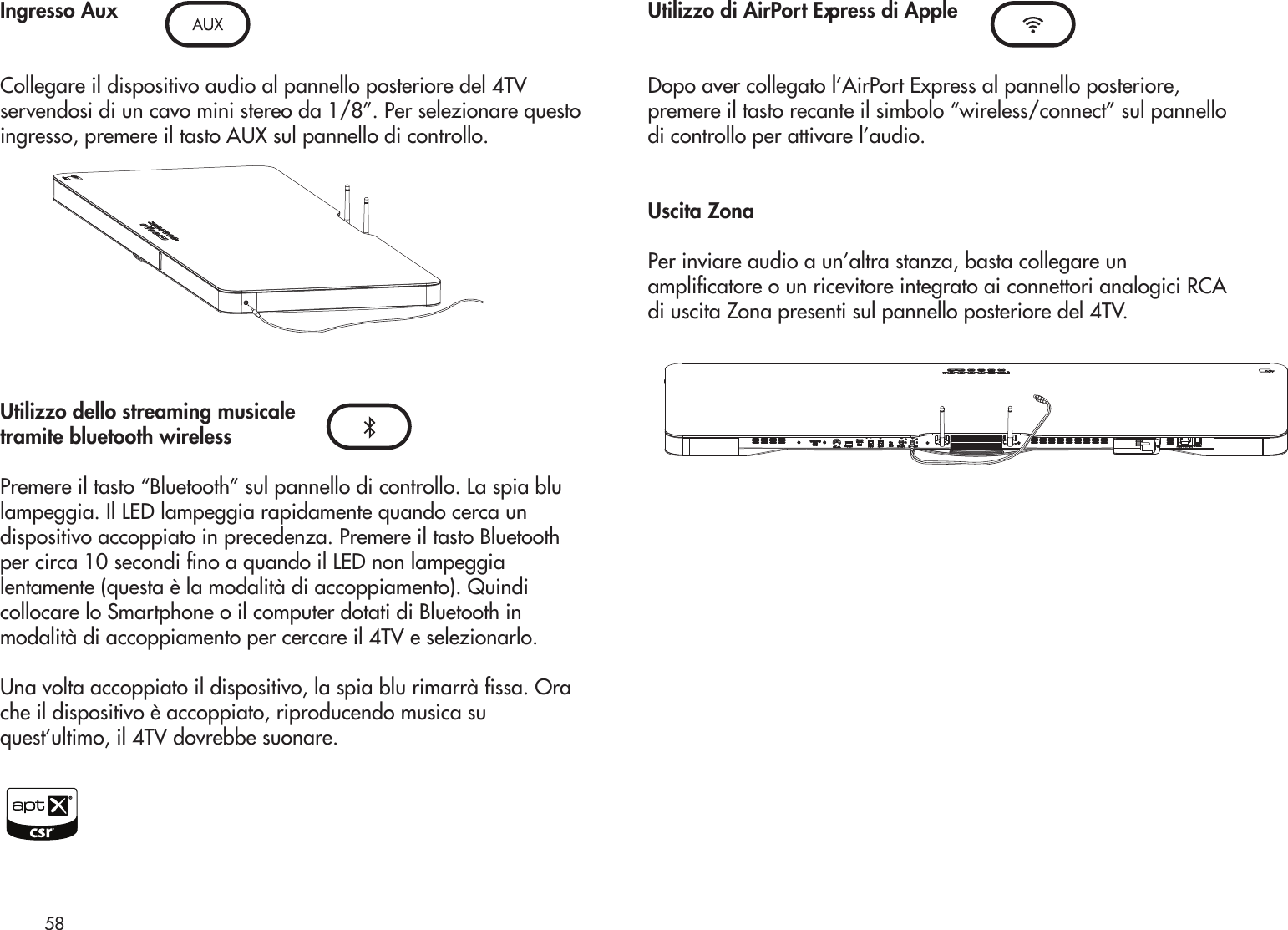 Ingresso AuxCollegare il dispositivo audio al pannello posteriore del 4TVservendosi di un cavo mini stereo da 1/8”. Per selezionare questoingresso, premere il tasto AUX sul pannello di controllo.Utilizzo dello streaming musicaletramite bluetooth wirelessPremere il tasto “Bluetooth” sul pannello di controllo. La spia blulampeggia. Il LED lampeggia rapidamente quando cerca undispositivo accoppiato in precedenza. Premere il tasto Bluetoothper circa 10 secondi no a quando il LED non lampeggialentamente (questa è la modalità di accoppiamento). Quindicollocare lo Smartphone o il computer dotati di Bluetooth inmodalità di accoppiamento per cercare il 4TV e selezionarlo.Una volta accoppiato il dispositivo, la spia blu rimarrà ssa. Orache il dispositivo è accoppiato, riproducendo musica suquest’ultimo, il 4TV dovrebbe suonare.Utilizzo di AirPort Express di AppleDopo aver collegato l’AirPort Express al pannello posteriore,premere il tasto recante il simbolo “wireless/connect” sul pannellodi controllo per attivare l’audio.Uscita ZonaPer inviare audio a un’altra stanza, basta collegare unamplicatore o un ricevitore integrato ai connettori analogici RCAdi uscita Zona presenti sul pannello posteriore del 4TV.58