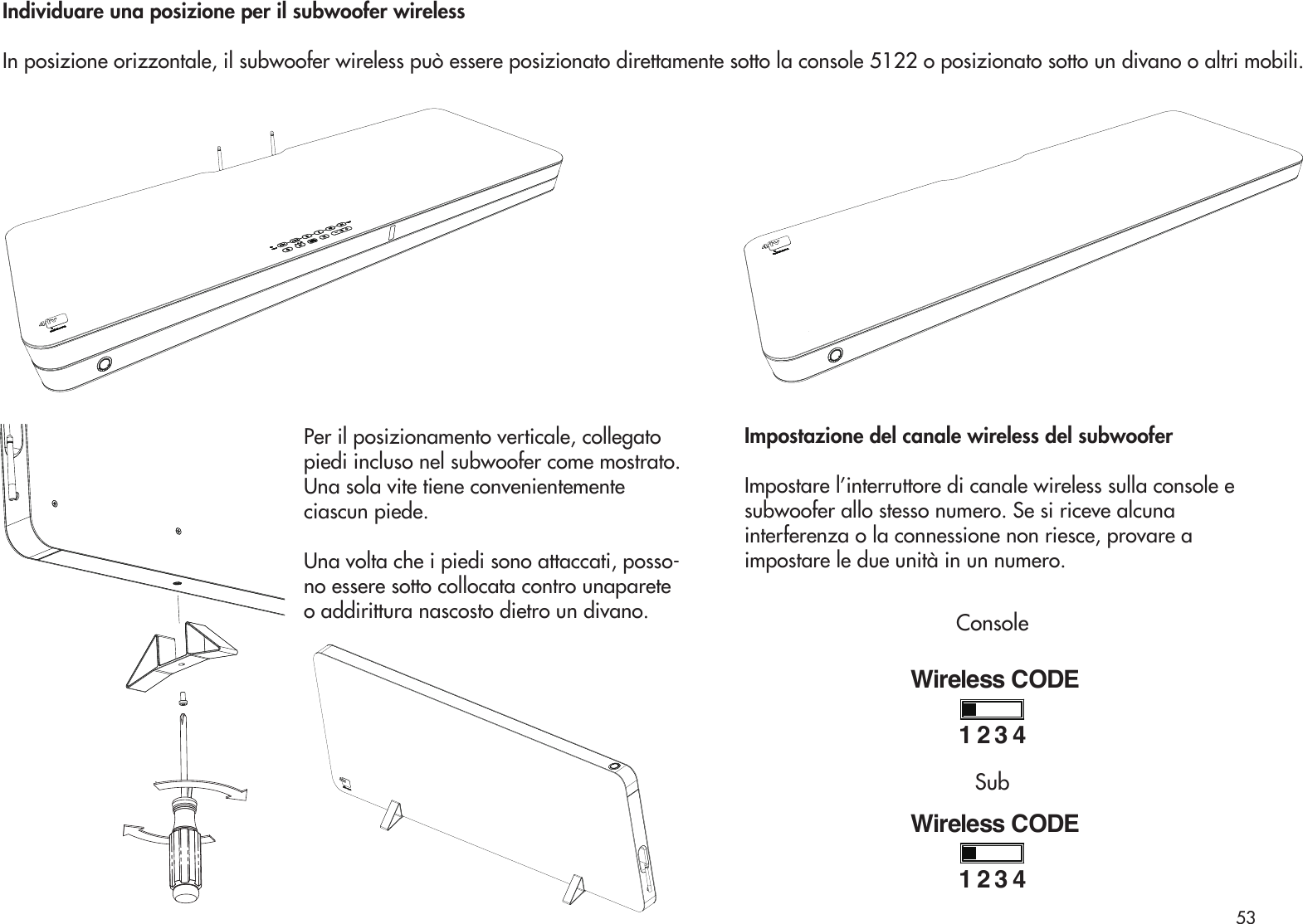 Per il posizionamento verticale, collegatopiedi incluso nel subwoofer come mostrato.Una sola vite tiene convenientementeciascun piede.Una volta che i piedi sono attaccati, posso-no essere sotto collocata contro unaparete o addirittura nascosto dietro un divano.Individuare una posizione per il subwoofer wirelessIn posizione orizzontale, il subwoofer wireless può essere posizionato direttamente sotto la console 5122 o posizionato sotto un divano o altri mobili.Impostazione del canale wireless del subwooferImpostare l’interruttore di canale wireless sulla console esubwoofer allo stesso numero. Se si riceve alcunainterferenza o la connessione non riesce, provare aimpostare le due unità in un numero.Wireless CODE1234Wireless CODE1234ConsoleSub53