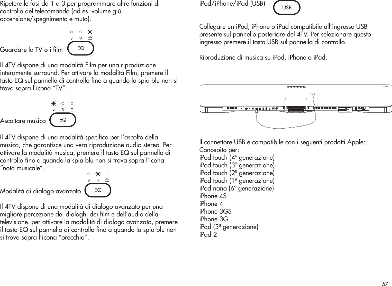 Ripetere le fasi da 1 a 3 per programmare altre funzioni dicontrollo del telecomando (ad es. volume giù,accensione/spegnimento e muto).Guardare la TV o i lmIl 4TV dispone di una modalità Film per una riproduzioneinteramente surround. Per attivare la modalità Film, premere iltasto EQ sul pannello di controllo no a quando la spia blu non sitrova sopra l’icona “TV”.Ascoltare musicaIl 4TV dispone di una modalità specica per l’ascolto dellamusica, che garantisce una vera riproduzione audio stereo. Perattivare la modalità musica, premere il tasto EQ sul pannello dicontrollo no a quando la spia blu non si trova sopra l’icona“nota musicale”.Modalità di dialogo avanzatoIl 4TV dispone di una modalità di dialogo avanzato per unamigliore percezione dei dialoghi dei lm e dell’audio dellatelevisione. per attivare la modalità di dialogo avanzato, premereil tasto EQ sul pannello di controllo no a quando la spia blu nonsi trova sopra l’icona “orecchio”.iPod/iPhone/iPad (USB)Collegare un iPod, iPhone o iPad compatibile all’ingresso USBpresente sul pannello posteriore del 4TV. Per selezionare questoingresso premere il tasto USB sul pannello di controllo.Riproduzione di musica su iPod, iPhone o iPad.Il connettore USB è compatibile con i seguenti prodotti Apple:Concepito per:iPod touch (4ª generazione)iPod touch (3ª generazione)iPod touch (2ª generazione)iPod touch (1ª generazione)iPod nano (6ª generazione)iPhone 4SiPhone 4iPhone 3GSiPhone 3GiPad (3ª generazione)iPad 257