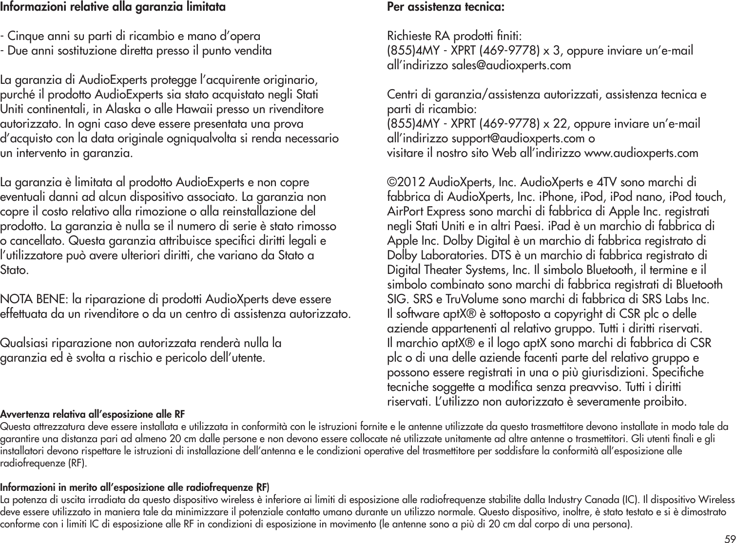 Informazioni relative alla garanzia limitata- Cinque anni su parti di ricambio e mano d’opera- Due anni sostituzione diretta presso il punto venditaLa garanzia di AudioExperts protegge l’acquirente originario,purché il prodotto AudioExperts sia stato acquistato negli StatiUniti continentali, in Alaska o alle Hawaii presso un rivenditoreautorizzato. In ogni caso deve essere presentata una provad’acquisto con la data originale ogniqualvolta si renda necessarioun intervento in garanzia.La garanzia è limitata al prodotto AudioExperts e non copreeventuali danni ad alcun dispositivo associato. La garanzia noncopre il costo relativo alla rimozione o alla reinstallazione delprodotto. La garanzia è nulla se il numero di serie è stato rimossoo cancellato. Questa garanzia attribuisce specici diritti legali el’utilizzatore può avere ulteriori diritti, che variano da Stato aStato.NOTA BENE: la riparazione di prodotti AudioXperts deve essereeffettuata da un rivenditore o da un centro di assistenza autorizzato.Qualsiasi riparazione non autorizzata renderà nulla lagaranzia ed è svolta a rischio e pericolo dell’utente.Per assistenza tecnica:Richieste RA prodotti niti:(855)4MY - XPRT (469-9778) x 3, oppure inviare un’e-mailall’indirizzo sales@audioxperts.comCentri di garanzia/assistenza autorizzati, assistenza tecnica eparti di ricambio:(855)4MY - XPRT (469-9778) x 22, oppure inviare un’e-mailall’indirizzo support@audioxperts.com ovisitare il nostro sito Web all’indirizzo www.audioxperts.com©2012 AudioXperts, Inc. AudioXperts e 4TV sono marchi difabbrica di AudioXperts, Inc. iPhone, iPod, iPod nano, iPod touch,AirPort Express sono marchi di fabbrica di Apple Inc. registratinegli Stati Uniti e in altri Paesi. iPad è un marchio di fabbrica diApple Inc. Dolby Digital è un marchio di fabbrica registrato diDolby Laboratories. DTS è un marchio di fabbrica registrato diDigital Theater Systems, Inc. Il simbolo Bluetooth, il termine e ilsimbolo combinato sono marchi di fabbrica registrati di BluetoothSIG. SRS e TruVolume sono marchi di fabbrica di SRS Labs Inc.Il software aptX® è sottoposto a copyright di CSR plc o delleaziende appartenenti al relativo gruppo. Tutti i diritti riservati.Il marchio aptX® e il logo aptX sono marchi di fabbrica di CSRplc o di una delle aziende facenti parte del relativo gruppo epossono essere registrati in una o più giurisdizioni. Specichetecniche soggette a modica senza preavviso. Tutti i dirittiriservati. L’utilizzo non autorizzato è severamente proibito.Avvertenza relativa all’esposizione alle RFQuesta attrezzatura deve essere installata e utilizzata in conformità con le istruzioni fornite e le antenne utilizzate da questo trasmettitore devono installate in modo tale dagarantire una distanza pari ad almeno 20 cm dalle persone e non devono essere collocate né utilizzate unitamente ad altre antenne o trasmettitori. Gli utenti nali e gliinstallatori devono rispettare le istruzioni di installazione dell’antenna e le condizioni operative del trasmettitore per soddisfare la conformità all’esposizione alleradiofrequenze (RF).Informazioni in merito all’esposizione alle radiofrequenze (RF)La potenza di uscita irradiata da questo dispositivo wireless è inferiore ai limiti di esposizione alle radiofrequenze stabilite dalla Industry Canada (IC). Il dispositivo Wirelessdeve essere utilizzato in maniera tale da minimizzare il potenziale contatto umano durante un utilizzo normale. Questo dispositivo, inoltre, è stato testato e si è dimostratoconforme con i limiti IC di esposizione alle RF in condizioni di esposizione in movimento (le antenne sono a più di 20 cm dal corpo di una persona).59