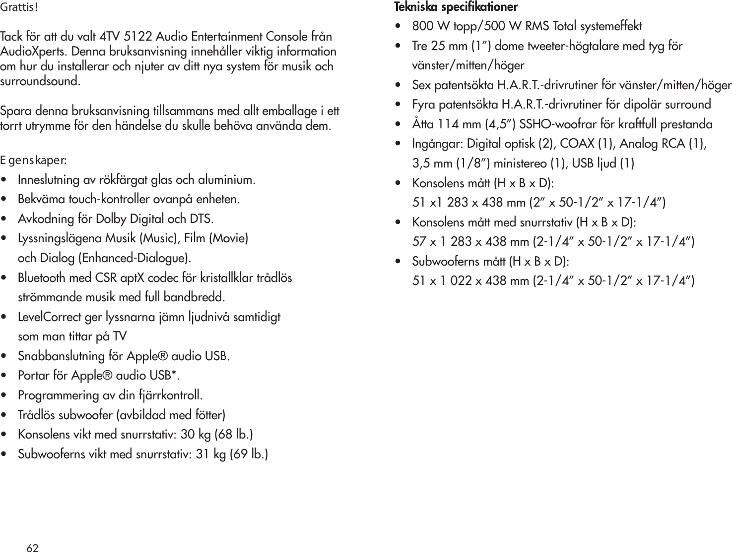 62Grattis!Tack för att du valt 4TV 5122 Audio Entertainment Console frånAudioXperts. Denna bruksanvisning innehåller viktig informationom hur du installerar och njuter av ditt nya system för musik ochsurroundsound.Spara denna bruksanvisning tillsammans med allt emballage i etttorrt utrymme för den händelse du skulle behöva använda dem.E genskaper:•   Inneslutning av rökfärgat glas och aluminium.•   Bekväma touch-kontroller ovanpå enheten.•   Avkodning för Dolby Digital och DTS.•   Lyssningslägena Musik (Music), Film (Movie)      och Dialog (Enhanced-Dialogue).•   Bluetooth med CSR aptX codec för kristallklar trådlös     strömmande musik med full bandbredd.•   LevelCorrect ger lyssnarna jämn ljudnivå samtidigt      som man tittar på TV •   Snabbanslutning för Apple® audio USB.•   Portar för Apple® audio USB*.•   Programmering av din fjärrkontroll.•   Trådlös subwoofer (avbildad med fötter)•   Konsolens vikt med snurrstativ: 30 kg (68 lb.)•   Subwooferns vikt med snurrstativ: 31 kg (69 lb.)•   800 W topp/500 W RMS Total systemeffekt•   Tre 25 mm (1”) dome tweeter-högtalare med tyg för      vänster/mitten/höger•   Sex patentsökta H.A.R.T.-drivrutiner för vänster/mitten/höger•   Fyra patentsökta H.A.R.T.-drivrutiner för dipolär surround•   Åtta 114 mm (4,5”) SSHO-woofrar för kraftfull prestanda•   Ingångar: Digital optisk (2), COAX (1), Analog RCA (1),      3,5 mm (1/8”) ministereo (1), USB ljud (1)•   Konsolens mått (H x B x D):      51 x1 283 x 438 mm (2” x 50-1/2” x 17-1/4”)•   Konsolens mått med snurrstativ (H x B x D):      57 x 1 283 x 438 mm (2-1/4” x 50-1/2” x 17-1/4”)•   Subwooferns mått (H x B x D):      51 x 1 022 x 438 mm (2-1/4” x 50-1/2” x 17-1/4”)
