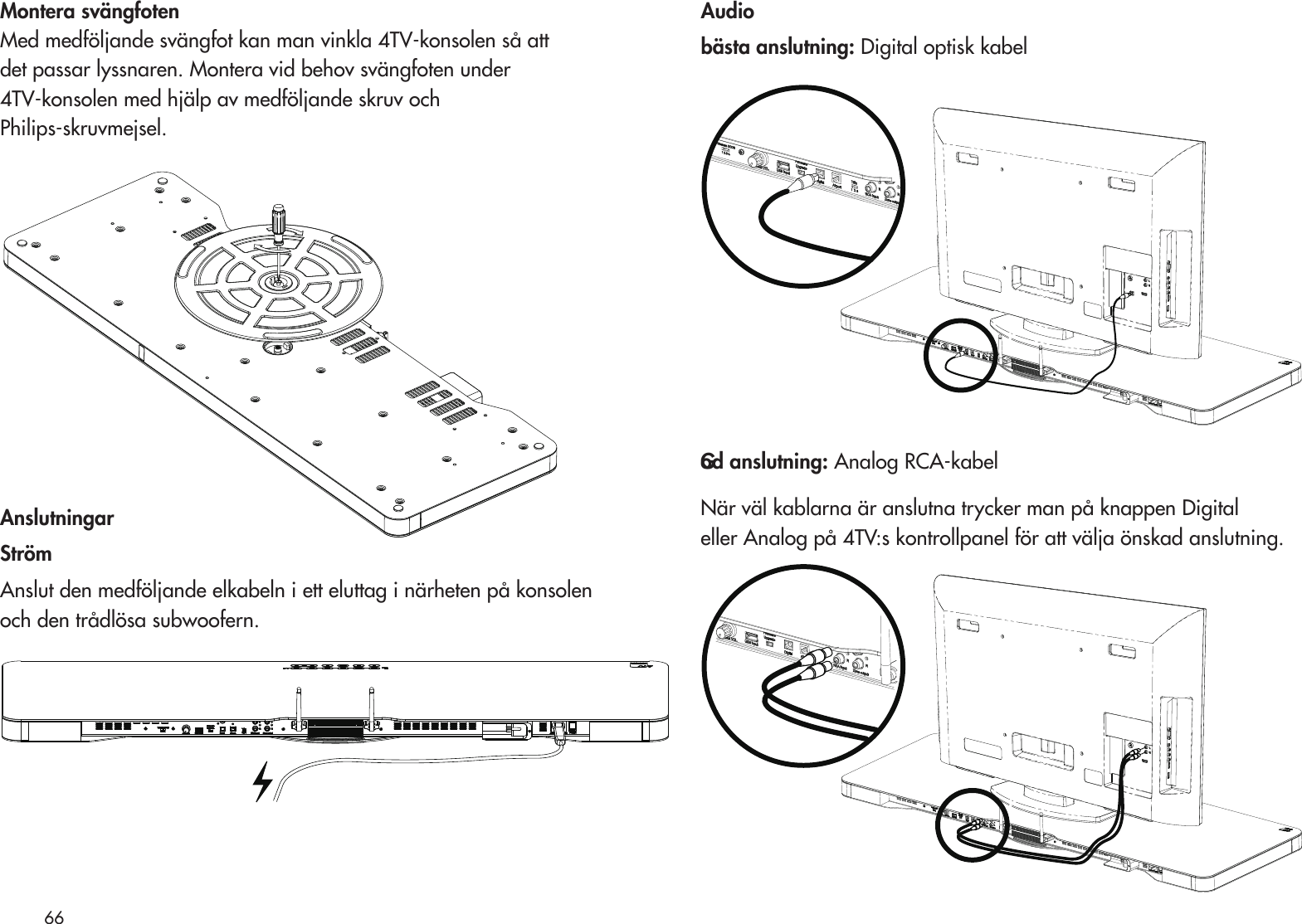 Montera svängfoten Med medföljande svängfot kan man vinkla 4TV-konsolen så attdet passar lyssnaren. Montera vid behov svängfoten under4TV-konsolen med hjälp av medföljande skruv ochPhilips-skruvmejsel. AnslutningarStrömAnslut den medföljande elkabeln i ett eluttag i närheten på konsolen och den trådlösa subwoofern.Audiobästa anslutning: Digital optisk kabelGod anslutning: Analog RCA-kabel När väl kablarna är anslutna trycker man på knappen Digital eller Analog på 4TV:s kontrollpanel för att välja önskad anslutning.66  