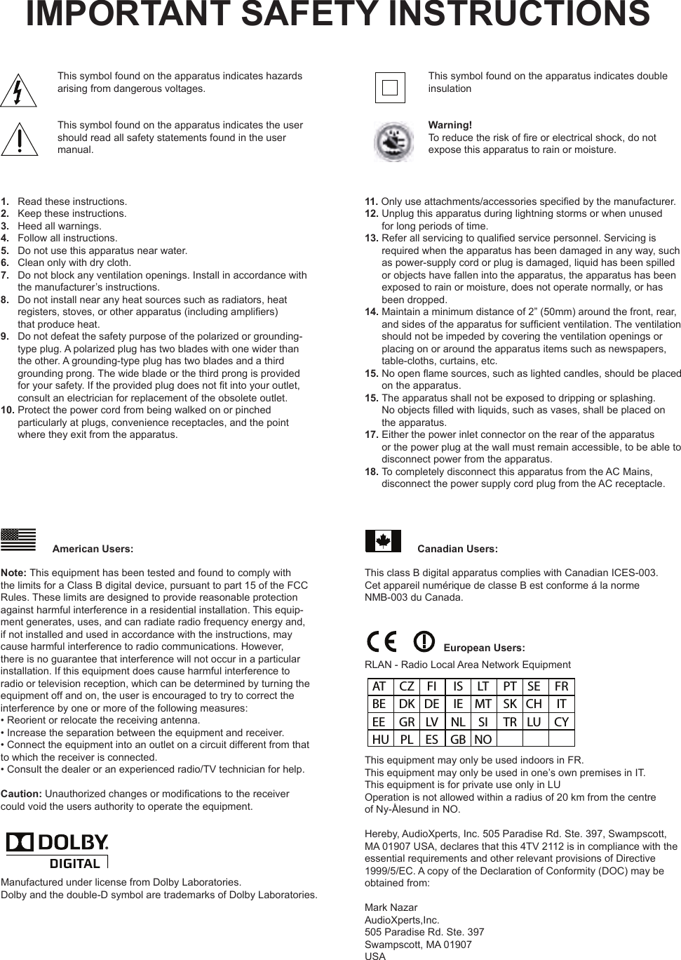 This symbol found on the apparatus indicates hazards arising from dangerous voltages.This symbol found on the apparatus indicates the user should read all safety statements found in the user manual.1.   Read these instructions.2.   Keep these instructions.3.   Heed all warnings.4.   Follow all instructions.5.   Do not use this apparatus near water.6.   Clean only with dry cloth.7.   Do not block any ventilation openings. Install in accordance with        the manufacturer’s instructions.8.   Do not install near any heat sources such as radiators, heat       registers, stoves, or other apparatus (including ampliers)       that produce heat.  9.   Do not defeat the safety purpose of the polarized or grounding-          type plug. A polarized plug has two blades with one wider than  the other. A grounding-type plug has two blades and a third grounding prong. The wide blade or the third prong is provided for your safety. If the provided plug does not t into your outlet, consult an electrician for replacement of the obsolete outlet.  10. Protect the power cord from being walked on or pinched          particularly at plugs, convenience receptacles, and the point  where they exit from the apparatus.IMPORTANT SAFETY INSTRUCTIONSManufactured under license from Dolby Laboratories.Dolby and the double-D symbol are trademarks of Dolby Laboratories.This equipment may only be used indoors in FR.This equipment may only be used in one’s own premises in IT.This equipment is for private use only in LUOperation is not allowed within a radius of 20 km from the centreof Ny-Ålesund in NO.Hereby, AudioXperts, Inc. 505 Paradise Rd. Ste. 397, Swampscott,MA 01907 USA, declares that this 4TV 2112 is in compliance with theessential requirements and other relevant provisions of Directive1999/5/EC. A copy of the Declaration of Conformity (DOC) may beobtained from:Mark NazarAudioXperts,Inc.505 Paradise Rd. Ste. 397Swampscott, MA 01907USAAT  CZ  FI  IS  LT  PT  SE  FR BE  DK  DE  IE  MT  SK  CH  IT EE  GR  LV  NL  SI  TR  LU  CY HU  PL  ES  GB  NORLAN - Radio Local Area Network EquipmentThis class B digital apparatus complies with Canadian ICES-003.Cet appareil numérique de classe B est conforme á la norme  NMB-003 du Canada. Note: This equipment has been tested and found to comply withthe limits for a Class B digital device, pursuant to part 15 of the FCCRules. These limits are designed to provide reasonable protectionagainst harmful interference in a residential installation. This equip-ment generates, uses, and can radiate radio frequency energy and, if not installed and used in accordance with the instructions, may cause harmful interference to radio communications. However, there is no guarantee that interference will not occur in a particular installation. If this equipment does cause harmful interference to radio or television reception, which can be determined by turning the equipment off and on, the user is encouraged to try to correct the interference by one or more of the following measures:• Reorient or relocate the receiving antenna.• Increase the separation between the equipment and receiver.• Connect the equipment into an outlet on a circuit different from that to which the receiver is connected.• Consult the dealer or an experienced radio/TV technician for help.  Caution: Unauthorized changes or modications to the receiver could void the users authority to operate the equipment.This symbol found on the apparatus indicates double insulationWarning!To reduce the risk of re or electrical shock, do not expose this apparatus to rain or moisture.11. Only use attachments/accessories specied by the manufacturer. 12. Unplug this apparatus during lightning storms or when unused       for long periods of time.13. Refer all servicing to qualied service personnel. Servicing is        required when the apparatus has been damaged in any way, such as power-supply cord or plug is damaged, liquid has been spilled or objects have fallen into the apparatus, the apparatus has been exposed to rain or moisture, does not operate normally, or has been dropped.    14. Maintain a minimum distance of 2” (50mm) around the front, rear,        and sides of the apparatus for sufcient ventilation. The ventilation should not be impeded by covering the ventilation openings or placing on or around the apparatus items such as newspapers, table-cloths, curtains, etc.  15. No open ame sources, such as lighted candles, should be placed        on the apparatus. 15. The apparatus shall not be exposed to dripping or splashing.         No objects lled with liquids, such as vases, shall be placed on the apparatus.  17. Either the power inlet connector on the rear of the apparatus         or the power plug at the wall must remain accessible, to be able to disconnect power from the apparatus.   18. To completely disconnect this apparatus from the AC Mains,       disconnect the power supply cord plug from the AC receptacle.  American Users: Canadian Users:European Users: