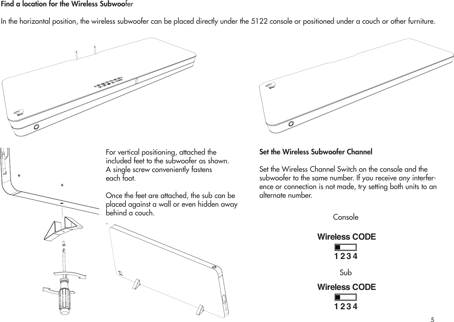 For vertical positioning, attached the included feet to the subwoofer as shown. A single screw conveniently fastens each foot.Once the feet are attached, the sub can be placed against a wall or even hidden away behind a couch.. Find a location for the Wireless SubwooferIn the horizontal position, the wireless subwoofer can be placed directly under the 5122 console or positioned under a couch or other furniture.Set the Wireless Subwoofer ChannelSet the Wireless Channel Switch on the console and the subwoofer to the same number. If you receive any interfer-ence or connection is not made, try setting both units to an alternate number.Wireless CODE1234Wireless CODE1234ConsoleSub5