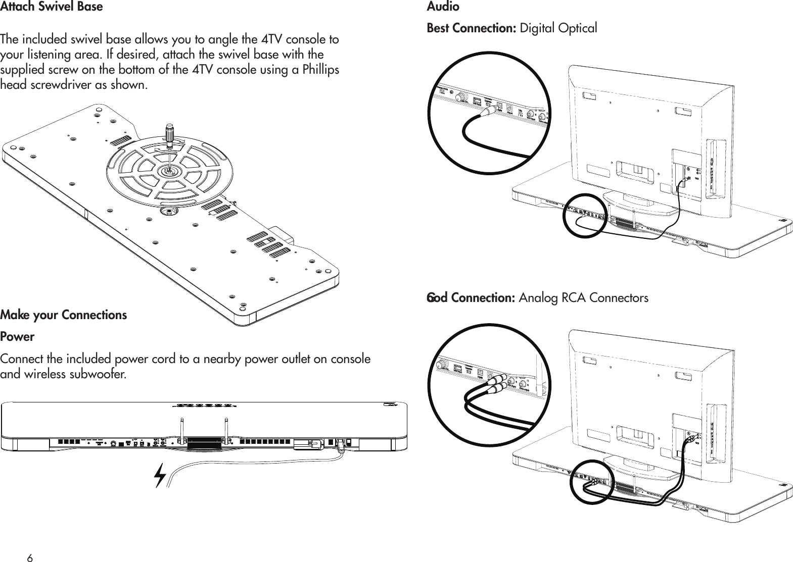 Attach Swivel BaseThe included swivel base allows you to angle the 4TV console toyour listening area. If desired, attach the swivel base with thesupplied screw on the bottom of the 4TV console using a Phillipshead screwdriver as shown. Make your ConnectionsPowerConnect the included power cord to a nearby power outlet on console and wireless subwoofer.AudioBest Connection: Digital OpticalGood Connection: Analog RCA Connectors6