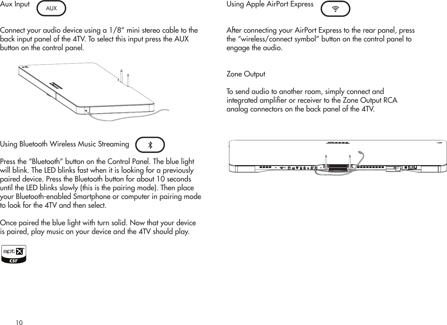 Aux InputConnect your audio device using a 1/8” mini stereo cable to theback input panel of the 4TV. To select this input press the AUXbutton on the control panel.Using Bluetooth Wireless Music StreamingPress the “Bluetooth” button on the Control Panel. The blue lightwill blink. The LED blinks fast when it is looking for a previouslypaired device. Press the Bluetooth button for about 10 secondsuntil the LED blinks slowly (this is the pairing mode). Then placeyour Bluetooth-enabled Smartphone or computer in pairing modeto look for the 4TV and then select.Once paired the blue light with turn solid. Now that your deviceis paired, play music on your device and the 4TV should play.Using Apple AirPort ExpressAfter connecting your AirPort Express to the rear panel, pressthe “wireless/connect symbol” button on the control panel toengage the audio.Zone OutputTo send audio to another room, simply connect andintegrated amplier or receiver to the Zone Output RCAanalog connectors on the back panel of the 4TV.10