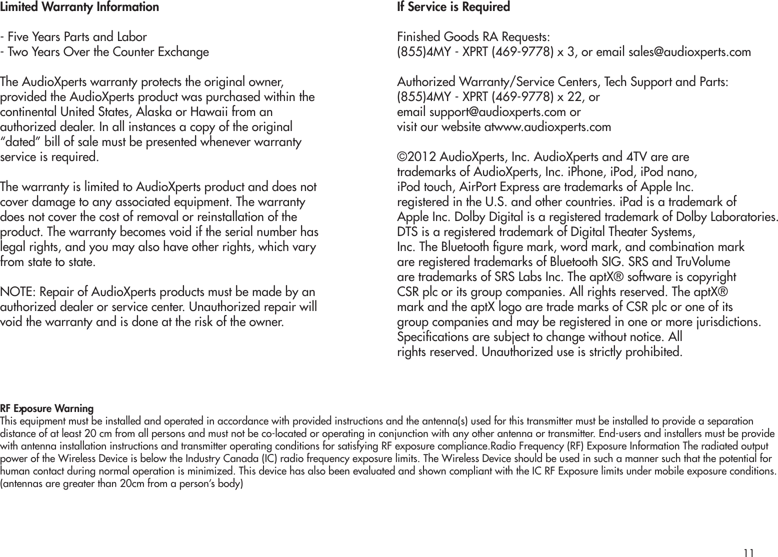 Limited Warranty Information- Five Years Parts and Labor- Two Years Over the Counter ExchangeThe AudioXperts warranty protects the original owner,provided the AudioXperts product was purchased within thecontinental United States, Alaska or Hawaii from anauthorized dealer. In all instances a copy of the original“dated” bill of sale must be presented whenever warrantyservice is required.The warranty is limited to AudioXperts product and does notcover damage to any associated equipment. The warrantydoes not cover the cost of removal or reinstallation of theproduct. The warranty becomes void if the serial number haslegal rights, and you may also have other rights, which varyfrom state to state.NOTE: Repair of AudioXperts products must be made by anauthorized dealer or service center. Unauthorized repair willvoid the warranty and is done at the risk of the owner.If Service is RequiredFinished Goods RA Requests:(855)4MY - XPRT (469-9778) x 3, or email sales@audioxperts.comAuthorized Warranty/Service Centers, Tech Support and Parts:(855)4MY - XPRT (469-9778) x 22, oremail support@audioxperts.com or visit our website atwww.audioxperts.com©2012 AudioXperts, Inc. AudioXperts and 4TV are aretrademarks of AudioXperts, Inc. iPhone, iPod, iPod nano,iPod touch, AirPort Express are trademarks of Apple Inc.registered in the U.S. and other countries. iPad is a trademark ofApple Inc. Dolby Digital is a registered trademark of Dolby Laboratories. DTS is a registered trademark of Digital Theater Systems,Inc. The Bluetooth gure mark, word mark, and combination markare registered trademarks of Bluetooth SIG. SRS and TruVolumeare trademarks of SRS Labs Inc. The aptX® software is copyrightCSR plc or its group companies. All rights reserved. The aptX®mark and the aptX logo are trade marks of CSR plc or one of itsgroup companies and may be registered in one or more jurisdictions.Specications are subject to change without notice. Allrights reserved. Unauthorized use is strictly prohibited.RF Exposure WarningThis equipment must be installed and operated in accordance with provided instructions and the antenna(s) used for this transmitter must be installed to provide a separation distance of at least 20 cm from all persons and must not be co-located or operating in conjunction with any other antenna or transmitter. End-users and installers must be provide with antenna installation instructions and transmitter operating conditions for satisfying RF exposure compliance.Radio Frequency (RF) Exposure Information The radiated output power of the Wireless Device is below the Industry Canada (IC) radio frequency exposure limits. The Wireless Device should be used in such a manner such that the potential for human contact during normal operation is minimized. This device has also been evaluated and shown compliant with the IC RF Exposure limits under mobile exposure conditions. (antennas are greater than 20cm from a person’s body)11