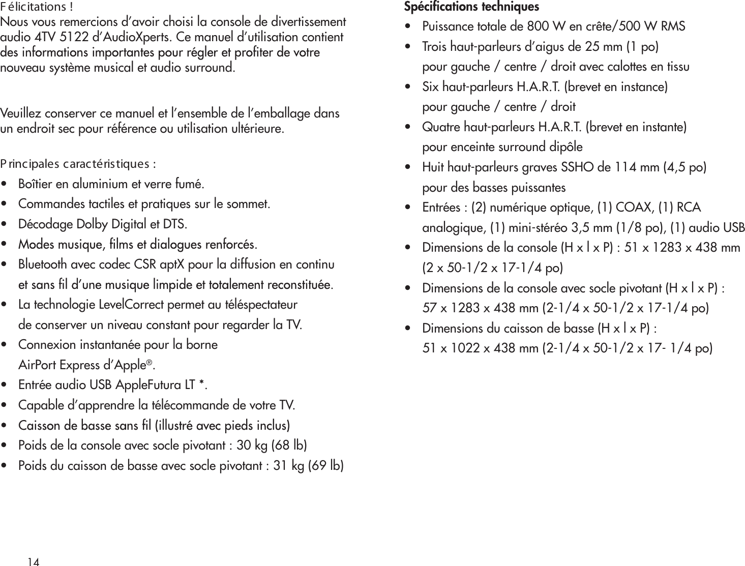 14F élicitations !Nous vous remercions d’avoir choisi la console de divertissementaudio 4TV 5122 d’AudioXperts. Ce manuel d’utilisation contientnouveau système musical et audio surround.Veuillez conserver ce manuel et l’ensemble de l’emballage dansun endroit sec pour référence ou utilisation ultérieure.P rincipales caractéristiques :•   Boîtier en aluminium et verre fumé.•   Commandes tactiles et pratiques sur le sommet.•   Décodage Dolby Digital et DTS.•   •   Bluetooth avec codec CSR aptX pour la diffusion en continu •   La technologie LevelCorrect permet au téléspectateur      de conserver un niveau constant pour regarder la TV. •   Connexion instantanée pour la borne      AirPort Express d’Apple®.•   Entrée audio USB AppleFutura LT *.•   Capable d’apprendre la télécommande de votre TV.•   Poids de la console avec socle pivotant : 30 kg (68 lb)•   Poids du caisson de basse avec socle pivotant : 31 kg (69 lb)•   Puissance totale de 800 W en crête/500 W RMS•   Trois haut-parleurs d’aigus de 25 mm (1 po)      pour gauche / centre / droit avec calottes en tissu•   Six haut-parleurs H.A.R.T. (brevet en instance)      pour gauche / centre / droit•   Quatre haut-parleurs H.A.R.T. (brevet en instante)      pour enceinte surround dipôle•   Huit haut-parleurs graves SSHO de 114 mm (4,5 po)      pour des basses puissantes•   Entrées : (2) numérique optique, (1) COAX, (1) RCA       analogique, (1) mini-stéréo 3,5 mm (1/8 po), (1) audio USB•   Dimensions de la console (H x l x P) : 51 x 1283 x 438 mm      (2 x 50-1/2 x 17-1/4 po)•   Dimensions de la console avec socle pivotant (H x l x P) :      57 x 1283 x 438 mm (2-1/4 x 50-1/2 x 17-1/4 po)•   Dimensions du caisson de basse (H x l x P) :      51 x 1022 x 438 mm (2-1/4 x 50-1/2 x 17- 1/4 po)