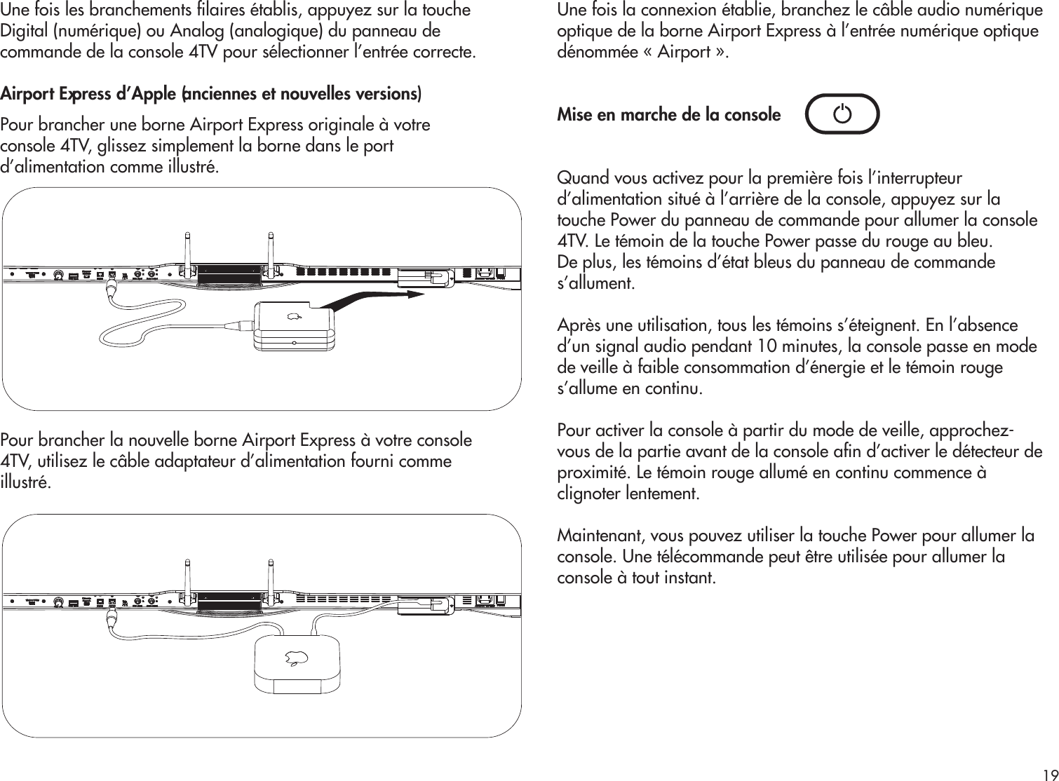 Une fois les branchements laires établis, appuyez sur la toucheDigital (numérique) ou Analog (analogique) du panneau decommande de la console 4TV pour sélectionner l’entrée correcte. Airport Express d’Apple (anciennes et nouvelles versions)Pour brancher une borne Airport Express originale à votre console 4TV, glissez simplement la borne dans le port d’alimentation comme illustré.Pour brancher la nouvelle borne Airport Express à votre console4TV, utilisez le câble adaptateur d’alimentation fourni commeillustré.Une fois la connexion établie, branchez le câble audio numériqueoptique de la borne Airport Express à l’entrée numérique optiquedénommée « Airport ». Mise en marche de la consoleQuand vous activez pour la première fois l’interrupteurd’alimentation situé à l’arrière de la console, appuyez sur latouche Power du panneau de commande pour allumer la console4TV. Le témoin de la touche Power passe du rouge au bleu.De plus, les témoins d’état bleus du panneau de commandes’allument.Après une utilisation, tous les témoins s’éteignent. En l’absenced’un signal audio pendant 10 minutes, la console passe en modede veille à faible consommation d’énergie et le témoin rouges’allume en continu.Pour activer la console à partir du mode de veille, approchez-vous de la partie avant de la console an d’activer le détecteur deproximité. Le témoin rouge allumé en continu commence àclignoter lentement.Maintenant, vous pouvez utiliser la touche Power pour allumer laconsole. Une télécommande peut être utilisée pour allumer laconsole à tout instant.19