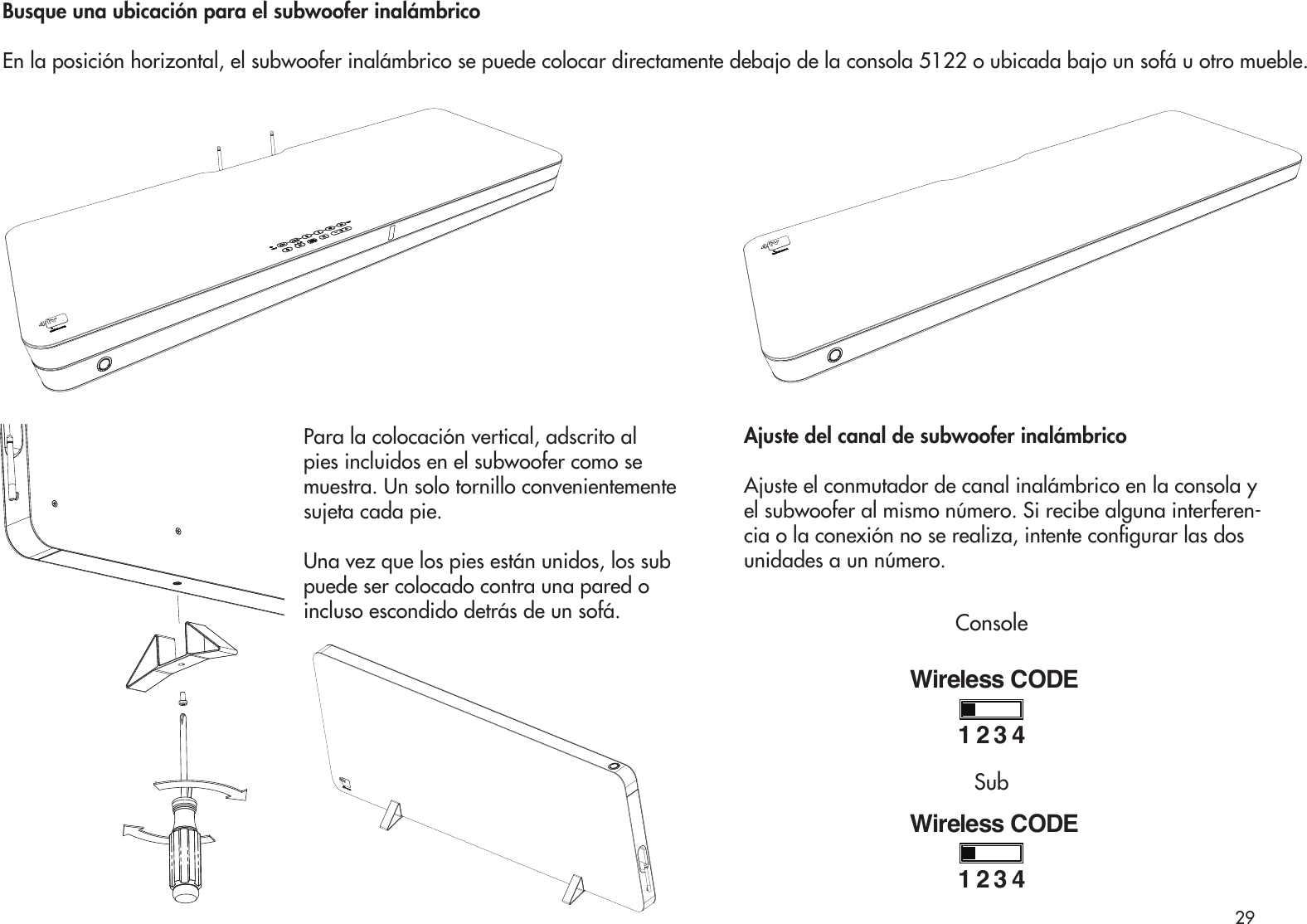 Para la colocación vertical, adscrito alpies incluidos en el subwoofer como se muestra. Un solo tornillo convenientemente sujeta cada pie.Una vez que los pies están unidos, los sub puede ser colocado contra una pared o incluso escondido detrás de un sofá.Busque una ubicación para el subwoofer inalámbricoEn la posición horizontal, el subwoofer inalámbrico se puede colocar directamente debajo de la consola 5122 o ubicada bajo un sofá u otro mueble.Ajuste del canal de subwoofer inalámbricoAjuste el conmutador de canal inalámbrico en la consola y el subwoofer al mismo número. Si recibe alguna interferen-cia o la conexión no se realiza, intente congurar las dos unidades a un número.Wireless CODE1234Wireless CODE1234ConsoleSub29