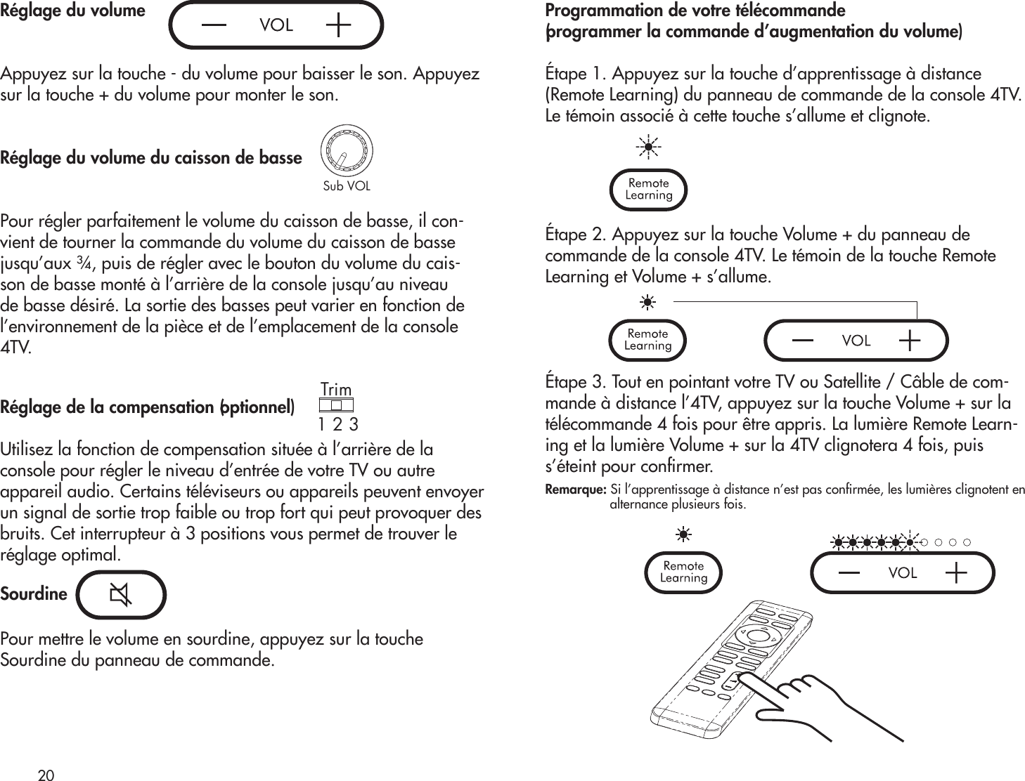 Trim1 2 3Sub VOLRéglage du volumeAppuyez sur la touche - du volume pour baisser le son. Appuyezsur la touche + du volume pour monter le son.Réglage du volume du caisson de bassePour régler parfaitement le volume du caisson de basse, il con-vient de tourner la commande du volume du caisson de basse jusqu’aux ¾, puis de régler avec le bouton du volume du cais-son de basse monté à l’arrière de la console jusqu’au niveau de basse désiré. La sortie des basses peut varier en fonction de l’environnement de la pièce et de l’emplacement de la console 4TV.Réglage de la compensation (optionnel)Utilisez la fonction de compensation située à l’arrière de laconsole pour régler le niveau d’entrée de votre TV ou autreappareil audio. Certains téléviseurs ou appareils peuvent envoyerun signal de sortie trop faible ou trop fort qui peut provoquer desbruits. Cet interrupteur à 3 positions vous permet de trouver leréglage optimal.SourdinePour mettre le volume en sourdine, appuyez sur la toucheSourdine du panneau de commande.Programmation de votre télécommande (programmer la commande d’augmentation du volume) Étape 1. Appuyez sur la touche d’apprentissage à distance(Remote Learning) du panneau de commande de la console 4TV.Le témoin associé à cette touche s’allume et clignote. Étape 2. Appuyez sur la touche Volume + du panneau decommande de la console 4TV. Le témoin de la touche RemoteLearning et Volume + s’allume.Étape 3. Tout en pointant votre TV ou Satellite / Câble de com-mande à distance l’4TV, appuyez sur la touche Volume + sur la télécommande 4 fois pour être appris. La lumière Remote Learn-ing et la lumière Volume + sur la 4TV clignotera 4 fois, puis s’éteint pour conrmer.Remarque: Si l’apprentissage à distance n’est pas conrmée, les lumières clignotent en                    alternance plusieurs fois.20Sub VOLTrim1 2 3Trim1 2 3Sub VOLTrim1 2 3Sub VOL