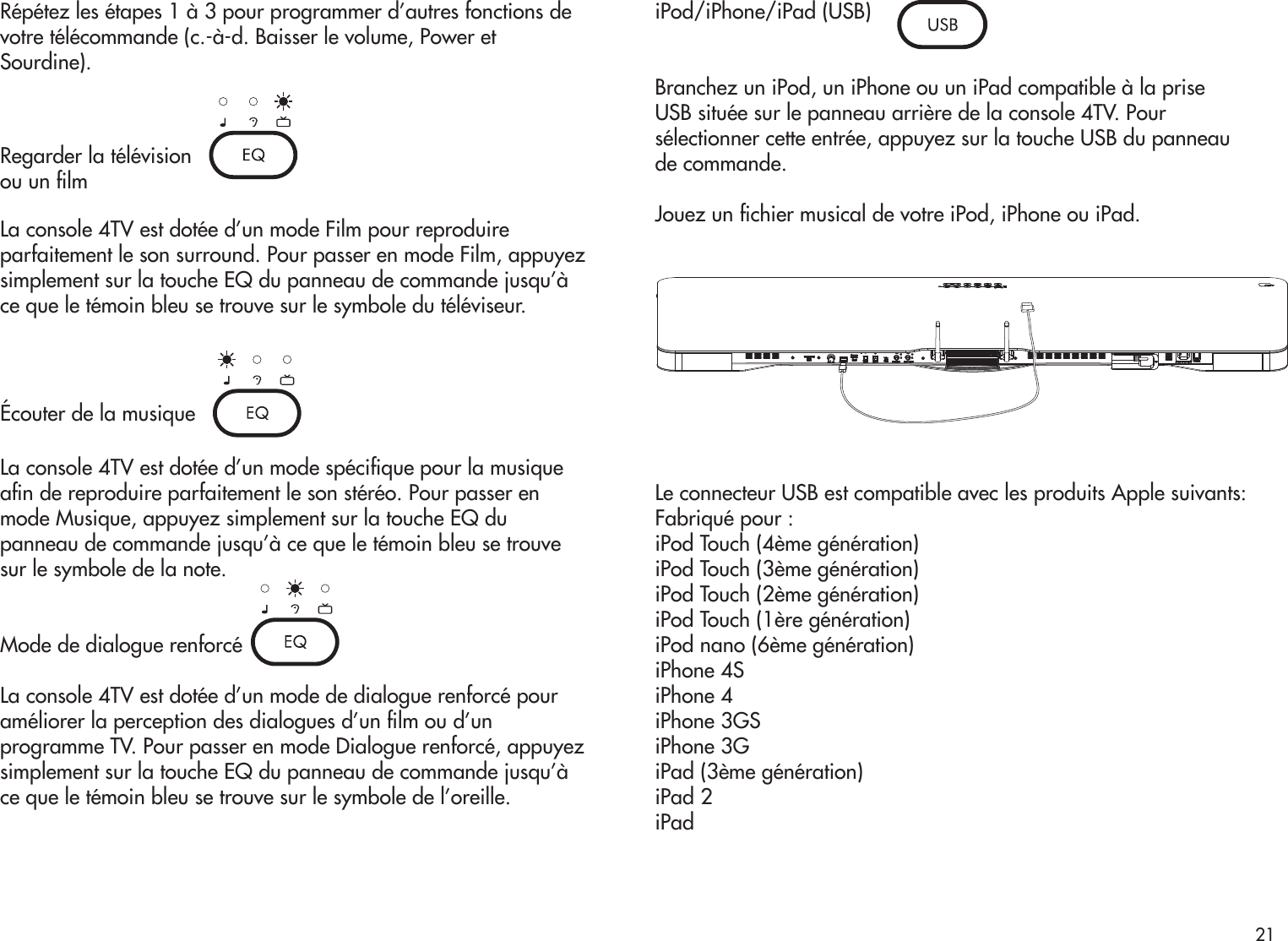 Répétez les étapes 1 à 3 pour programmer d’autres fonctions devotre télécommande (c.-à-d. Baisser le volume, Power etSourdine).Regarder la télévisionou un lmLa console 4TV est dotée d’un mode Film pour reproduireparfaitement le son surround. Pour passer en mode Film, appuyezsimplement sur la touche EQ du panneau de commande jusqu’àce que le témoin bleu se trouve sur le symbole du téléviseur.Écouter de la musiqueLa console 4TV est dotée d’un mode spécique pour la musiquean de reproduire parfaitement le son stéréo. Pour passer enmode Musique, appuyez simplement sur la touche EQ dupanneau de commande jusqu’à ce que le témoin bleu se trouvesur le symbole de la note.Mode de dialogue renforcéLa console 4TV est dotée d’un mode de dialogue renforcé pouraméliorer la perception des dialogues d’un lm ou d’unprogramme TV. Pour passer en mode Dialogue renforcé, appuyezsimplement sur la touche EQ du panneau de commande jusqu’àce que le témoin bleu se trouve sur le symbole de l’oreille.iPod/iPhone/iPad (USB)Branchez un iPod, un iPhone ou un iPad compatible à la priseUSB située sur le panneau arrière de la console 4TV. Poursélectionner cette entrée, appuyez sur la touche USB du panneaude commande.Jouez un chier musical de votre iPod, iPhone ou iPad.Le connecteur USB est compatible avec les produits Apple suivants:Fabriqué pour :iPod Touch (4ème génération)iPod Touch (3ème génération)iPod Touch (2ème génération)iPod Touch (1ère génération)iPod nano (6ème génération)iPhone 4SiPhone 4iPhone 3GSiPhone 3GiPad (3ème génération)iPad 2iPad21