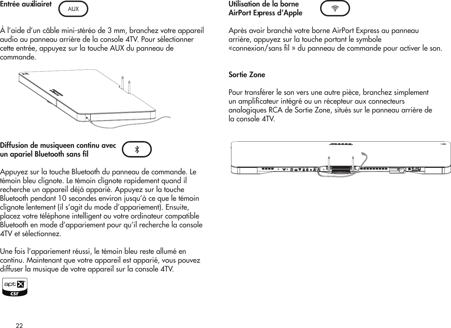 Entrée auxiliairetÀ l’aide d’un câble mini-stéréo de 3 mm, branchez votre appareilaudio au panneau arrière de la console 4TV. Pour sélectionnercette entrée, appuyez sur la touche AUX du panneau decommande.Diffusion de musiqueen continu avecun apariel Bluetooth sans lAppuyez sur la touche Bluetooth du panneau de commande. Letémoin bleu clignote. Le témoin clignote rapidement quand ilrecherche un appareil déjà apparié. Appuyez sur la toucheBluetooth pendant 10 secondes environ jusqu’à ce que le témoinclignote lentement (il s’agit du mode d’appariement). Ensuite,placez votre téléphone intelligent ou votre ordinateur compatibleBluetooth en mode d’appariement pour qu’il recherche la console4TV et sélectionnez. Une fois l’appariement réussi, le témoin bleu reste allumé encontinu. Maintenant que votre appareil est apparié, vous pouvezdiffuser la musique de votre appareil sur la console 4TV.Utilisation de la borneAirPort Express d’AppleAprès avoir branché votre borne AirPort Express au panneauarrière, appuyez sur la touche portant le symbole «connexion/sans l » du panneau de commande pour activer le son.Sortie ZonePour transférer le son vers une autre pièce, branchez simplementun amplicateur intégré ou un récepteur aux connecteursanalogiques RCA de Sortie Zone, situés sur le panneau arrière dela console 4TV.22